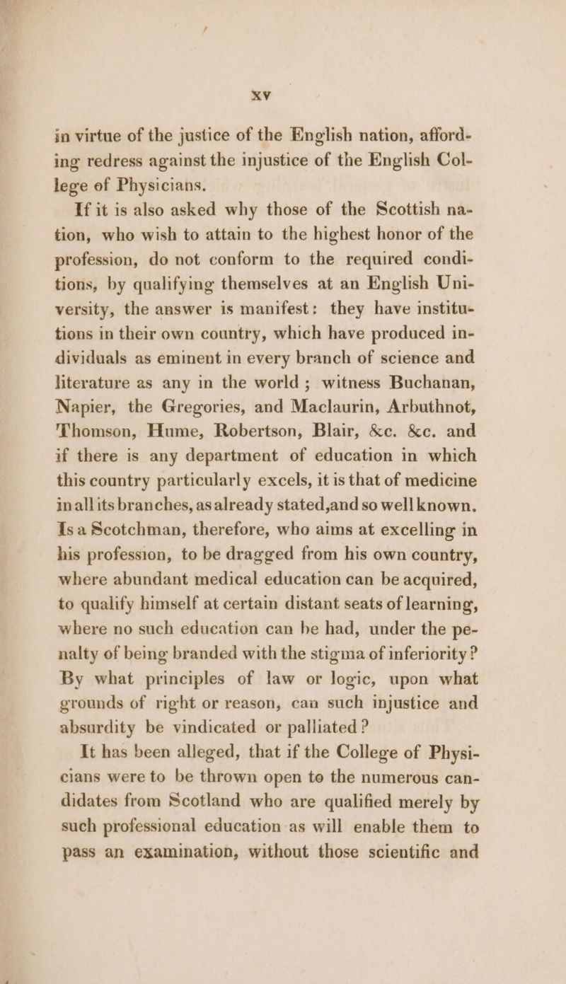 jn virtue of the justice of the English nation, afford- ing redress against the injustice of the English Col- lege of Physicians. If it is also asked why those of the Scottish na- tion, who wish to attain to the highest honor of the profession, do not conform to the required condi- tions, by qualifymg themselves at an English Uni- versity, the answer is manifest: they have institu- tions in their own country, which have produced in- dividuals as eminent in every branch of science and literature as any in the world; witness Buchanan, Napier, the Gregories, and Maclaurin, Arbuthnot, Thomson, Hume, Robertson, Blair, &amp;c. &amp;c. and if there is any department of education in which this country particularly excels, it is that of medicine in all its branches, as already stated,and so wellknown. Isa Scotchman, therefore, who aims at excelling in his profession, to be dragged from his own country, where abundant medical education can be acquired, to qualify himself at certain distant seats of learning, where no such education can he had, under the pe- nalty of being branded with the stigma of inferiority ? By what principles of law or logic, upon what grounds of right or reason, caa such injustice and absurdity be vindicated or palliated ? It has been alleged, that if the College of Physi- cians were to be thrown open to the numerous can- didates from Scotland who are qualified merely by such professional education as will enable them to pass an examination, without those scientific and