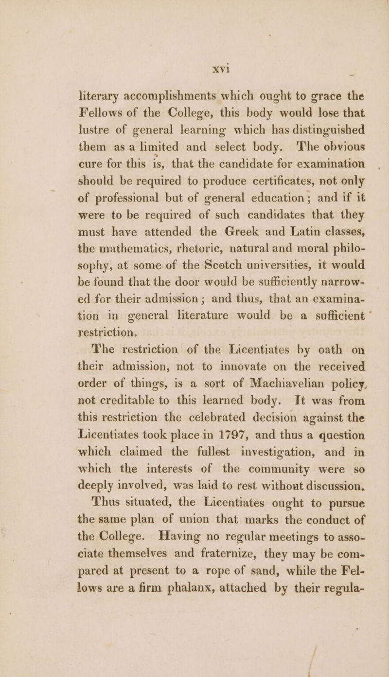 literary accomplishments which ought to grace the Fellows of the College, this body would lose that lustre of general learning which has distinguished them asa limited and select body. 'The obvious cure for this is, that the candidate for examination should be required to produce certificates, not only of professional but of general education; and if it were to be required of such candidates that they must have attended the Greek and Latin classes, the mathematics, rhetoric, natural and moral philo- sophy, at some of the Scotch universities, it would be found that the door would be sufficiently narrow- ed for their admission ; and thus, that an examina- tion in general literature would be a sufficient ° restriction. The restriction of the Licentiates by oath on their admission, not to mnovate on the received order of things, is a sort of Machiavelian policy, not creditable to this learned body. It was from this restriction the celebrated decision against the Licentiates took place in 1797, and thus a question which claimed the fullest investigation, and in which the interests of the community were so deeply involved, was laid to rest without discussion. Thus situated, the Licentiates ought to pursue the same plan of union that marks the conduct of the College. Having no regular meetings to asso- ciate themselves and fraternize, they may be com- pared at present to a rope of sand, while the Fel- lows are a firm phalanx, attached by their regula-