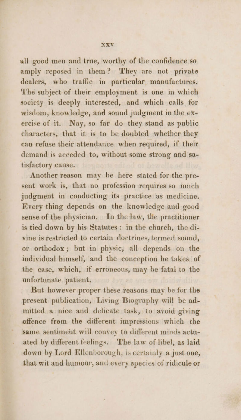 XKV ull good men and true, worthy of the confidence so amply reposed in them? They are not private dealers, who traffic in particular, manufactures. ‘The subject of their employment is one in which society is deeply interested, and which calls for wisdom, knowledge, and sound judgment in the ex- ercise of it. Nay, so far do they stand as public characters, that it is to be doubted whether they can refuse their attendance when required, if their demand is acceded to, without some strong and sa- tisfactory cause. Another reason may be here stated for the pre- sent work is, that no profession requires so much judgment in conducting its practice as medicine. Every thing depends on the knowledge and good sense of the physician. In the law, tlie practitioner is tied down by his Statutes: in the church, the di- vine is restricted to certain doctrines, termed sound, or orthodox; but in physic, all depends on the individual himself, and the conception he takes of the case, which, if erroneous, may be fatal to the unfortunate patient. But however proper these reasons may be for the present publication, Living Biography will be ad- mitted a nice and delicate task, to avoid giving offence from the different impressions which the same sentiment will convey to different minds actu- ated by different feelings. The law of libel, as laid down by Lord Ellenborough, is certainly a just one, that wit and humour, and every species of ridicule or