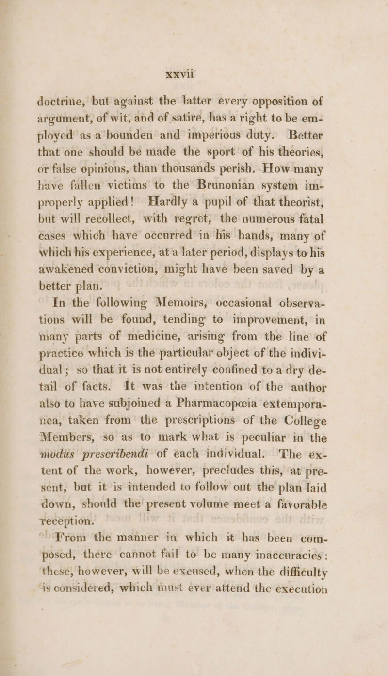 doctrine, but against the latter every opposition of argument, of wit; and of satire, has a right to be em- ployed as a’bounden and imperious duty. Better that one should be made the sport’ of his theories, or false opinions, than thousands perish. How many have fallen victims to the Brunonian system im- properly applied! Hardly a pupil of that theorist, but will recollect, with regret, the numerous fatal Gases which have occurred in his hands, many of which his experience, ata later period, displays to his awakened conviction, might have been saved bya better plan. | | In the following Memoirs, occasional observa- tions will be found, tending to improvement, in many parts of medicine, arising from the line of practice which is the particular object of the indivi- dual; so that it is not entirely confined to a dry de- tail of facts. It was the intention of the author also to have subjoined a Pharmacopwia extempora- nea, taken from the prescriptions of the College Members, so as to mark what is peculiar in the modus prescribendi of each individual. ‘The éx- tent of the work, however, precludes this, at pre- sent, but it is intended to follow out the plan laid down, should the present volume meet a favorable reception. | | * From the manner in which it has been com- posed, there cannot fail to be many inaccuracies: these, however, will be exeused, when the difficulty is considered, which must ever attend the execution