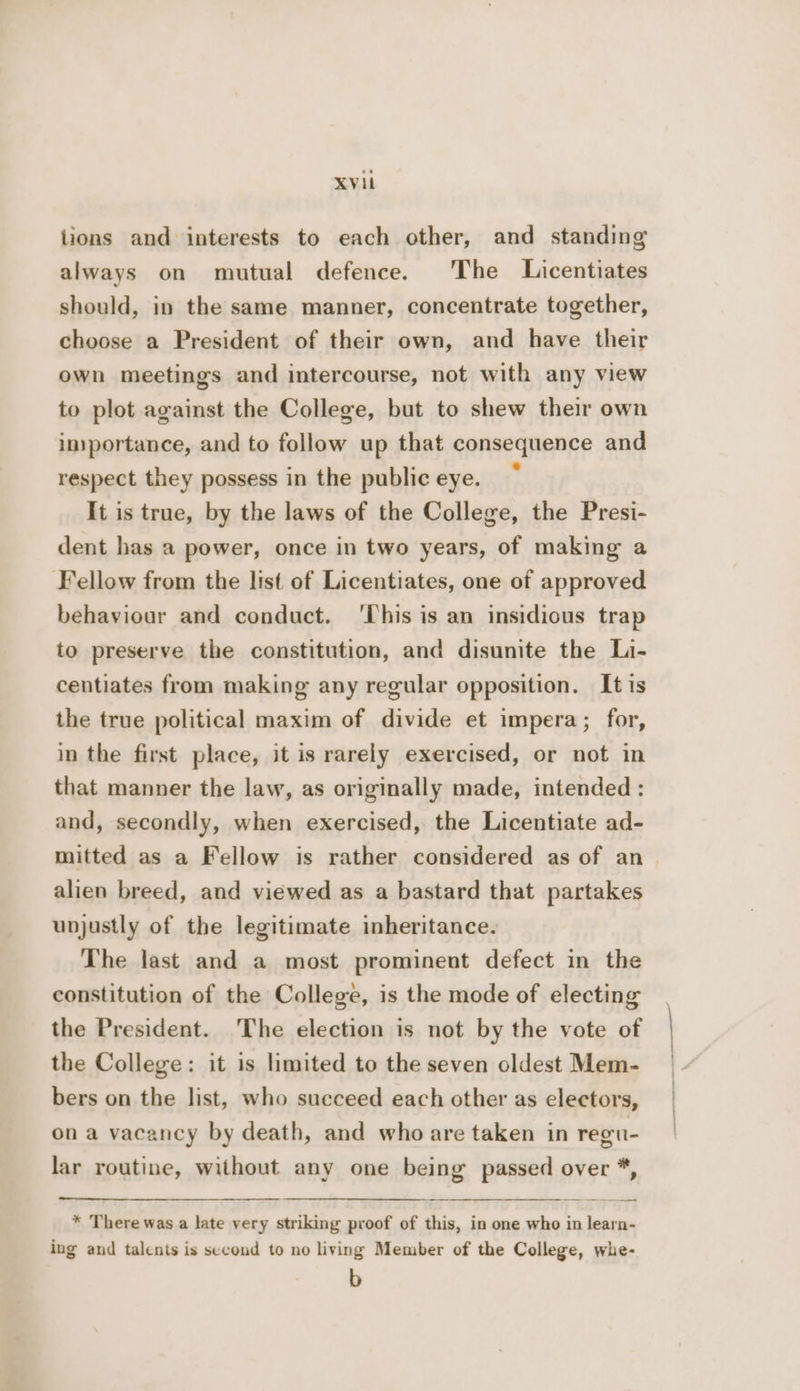 XVil lions and interests to each other, and standing always on mutual defence. The Licentiates should, in the same manner, concentrate together, choose a President of their own, and have their own meetings and intercourse, not with any view to plot against the College, but to shew their own inyportance, and to follow up that consequence and respect they possess in the public eye. It is true, by the laws of the College, the Presi- dent has a power, once in two years, of making a Fellow from the list of Licentiates, one of approved behaviour and conduct. 'This is an insidious trap to preserve the constitution, and disunite the Li- centiates from making any regular opposition. It is the true political maxim of divide et impera; for, in the first place, it is rarely exercised, or not in that manner the law, as originally made, intended : and, secondly, when exercised, the Licentiate ad- mitted as a Fellow is rather considered as of an alien breed, and viewed as a bastard that partakes unjustly of the legitimate inheritance. The last and a most prominent defect in the constitution of the College, is the mode of electing the President. The election is not by the vote of the College: it is limited to the seven oldest Mem- bers on the list, who succeed each other as electors, ona vacancy by death, and who are taken in regu- lar routine, without any one being’ passed over *, * There was a late very striking proof of this, in one who in learn- ing and talents is second to no living Member of the College, whe- b