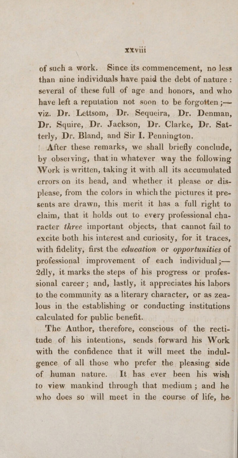 XXvi of such a work. Since its commencement, no less than nine individuals have paid the debt of nature : several of these full of age and honors, and who have left a reputation not soon to be forgotten ;— viz. Dr. Lettsom, Dr. Sequeira, Dr. Denman, Dr. Squire, Dr. Jackson, Dr. Clarke, Dr. Sat- terly, Dr. Bland, and Sir I. Pennington. After these remarks, we shall briefly conclude, by observing, that in whatever way the following Work is written, taking it with all its accumulated errors on its head, and whether it please or dis- please, from the colors in which the pictures it pre- sents are drawn, this merit it has a full right to claim, that it holds out to every professional cha- racter three important objects, that cannot fail to excite both his interest and curiosity, for it traces, with fidelity, first the education or opportunities of professional improvement of each individual ;— Qdly, it marks the steps of his progress or profes- sional career; and, lastly, it appreciates his labors to the community as a literary character, or as zea- lous in the establishing or conducting institutions calculated for public benefit. The Author, therefore, conscious of the recti- tude of his intentions, sends forward his Work with the confidence that it will meet the indul- gence of all those who prefer the pleasing side of human nature. It has ever been his wish to view mankind through that medium; and he