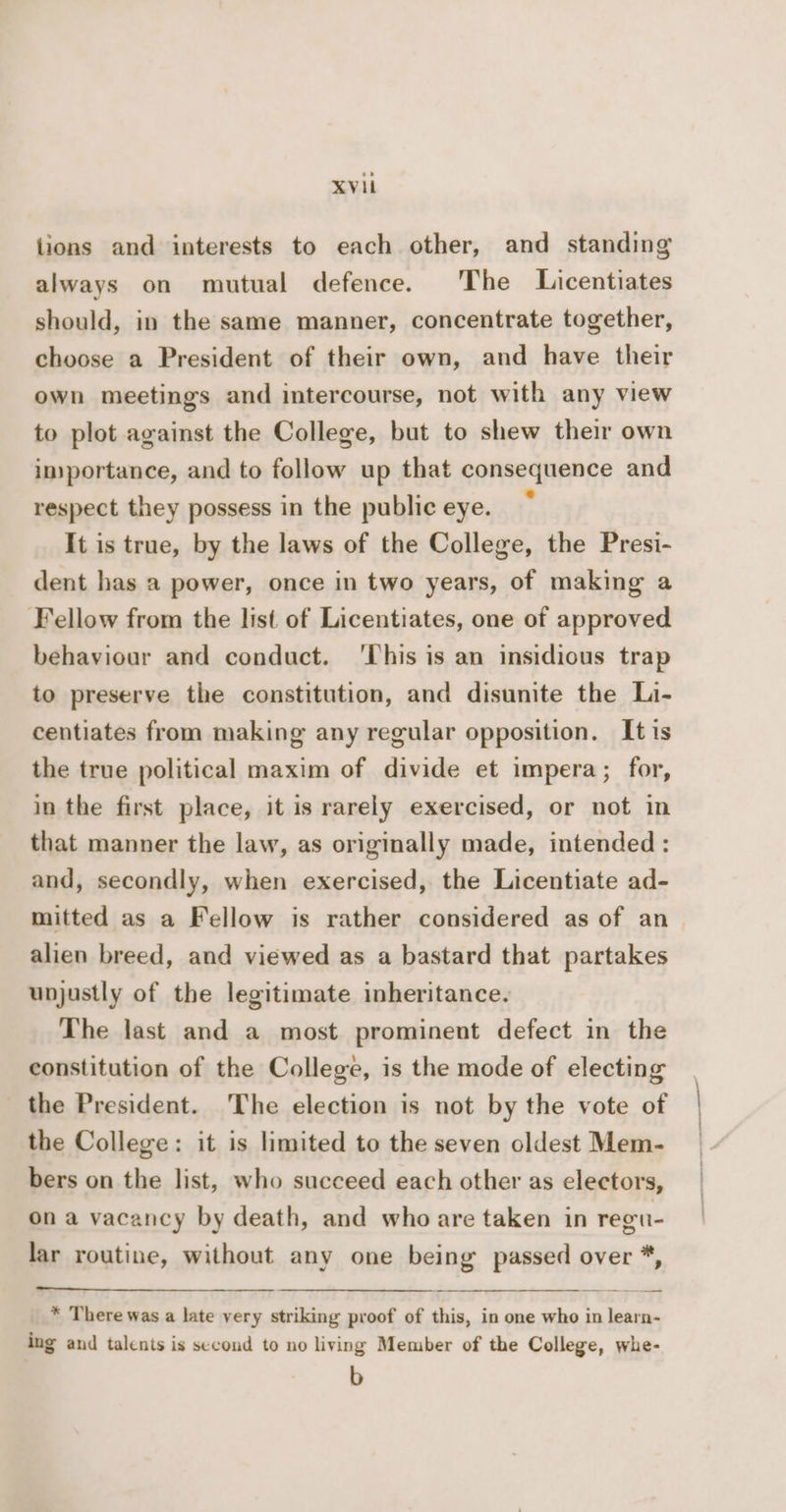 lions and interests to each other, and standing always on mutual defence. The Licentiates should, in the same manner, concentrate together, choose a President of their own, and have their own meetings and intercourse, not with any view to plot against the College, but to shew their own importance, and to follow up that consequence and respect they possess in the public eye. It is true, by the laws of the College, the Presi- dent has a power, once in two years, of making a Fellow from the list of Licentiates, one of approved behaviour and conduct. ‘This is an insidious trap to preserve the constitution, and disunite the Li- centiates from making any regular opposition. It is the true political maxim of divide et impera; for, in the first place, it is rarely exercised, or not in that manner the law, as originally made, intended : and, secondly, when exercised, the Licentiate ad- mitted as a Fellow is rather considered as of an alien breed, and viewed as a bastard that partakes unjustly of the legitimate inheritance. The last and a most prominent defect in the constitution of the College, is the mode of electing the President. The election is not by the vote of the College: it is limited to the seven oldest Mem- bers on the list, who succeed each other as electors, ona vacancy by death, and who are taken in regti- lar routine, without any one being passed over *, * There was a late very striking proof of this, in one who in learn- ing and talents is second to no living Member of the College, whe- b j ' | | |
