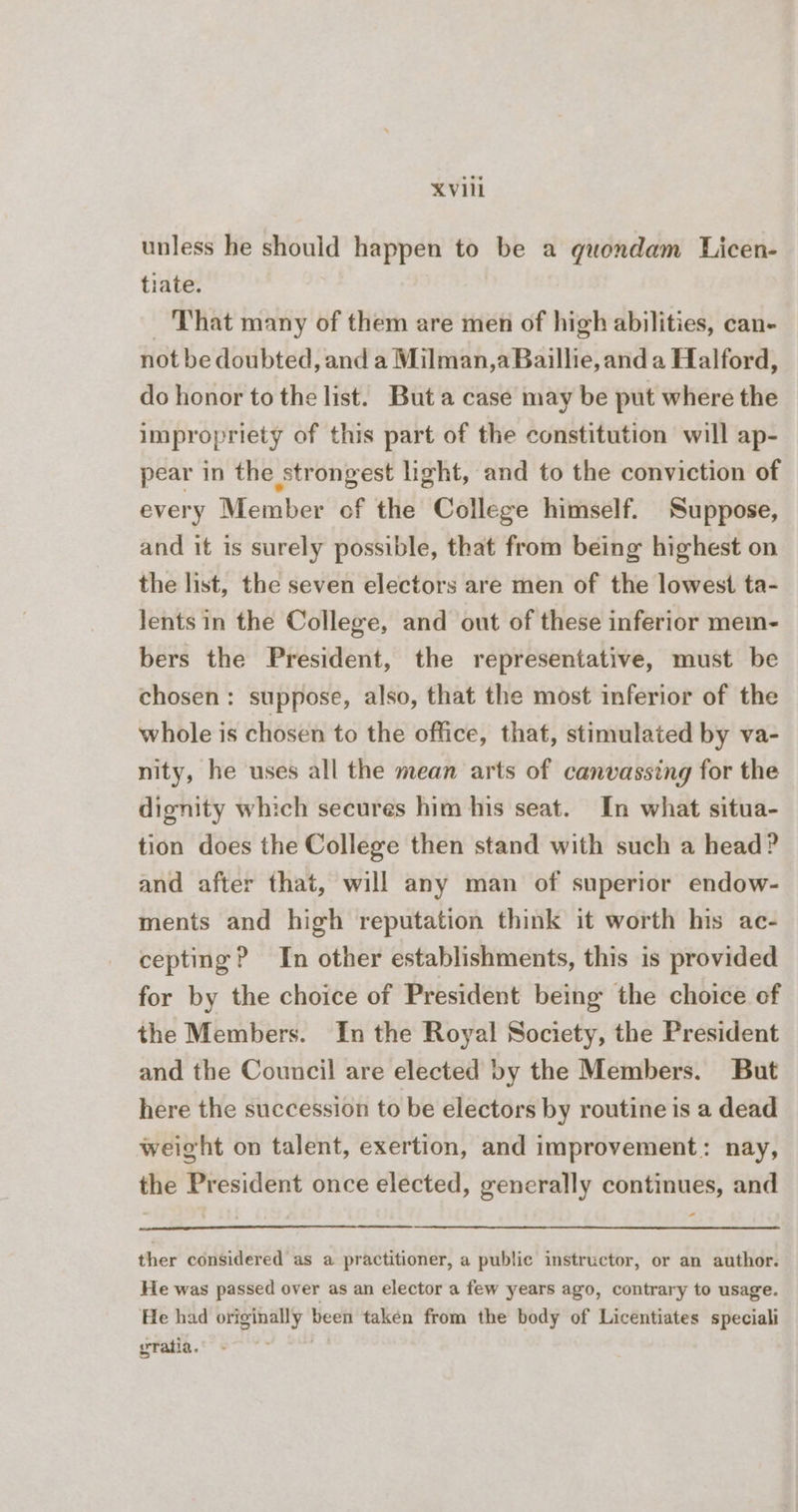 unless he should happen to be a guondam Licen- tiate. ‘That many of them are men of high abilities, can- not be doubted, and a Milman,a Baillie, and a Halford, do honor to the list. But a case may be put where the impropriety of this part of the constitution will ap- pear in the strongest light, and to the conviction of every Member of the College himself. Suppose, and it is surely possible, that from being highest on the list, the seven electors are men of the lowest ta- lents in the College, and out of these inferior mem- bers the President, the representative, must be chosen: suppose, also, that the most inferior of the whole is chosen to the office, that, stimulated by va- nity, he uses all the mean arts of canvassing for the dignity which secures him his seat. In what situa- tion does the College then stand with such a head? and after that, will any man of superior endow- ments and high reputation think it worth his ac- cepting? In other establishments, this is provided for by the choice of President being the choice of the Members. In the Royal Society, the President and the Council are elected by the Members. But here the succession to be electors by routine is a dead weight on talent, exertion, and improvement: nay, the President once elected, generally continues, and - ther considered as a practitioner, a public instructor, or an author. He was passed over as an elector a few years ago, contrary to usage. He had originally been taken from the body of Licentiates speciali yratia.