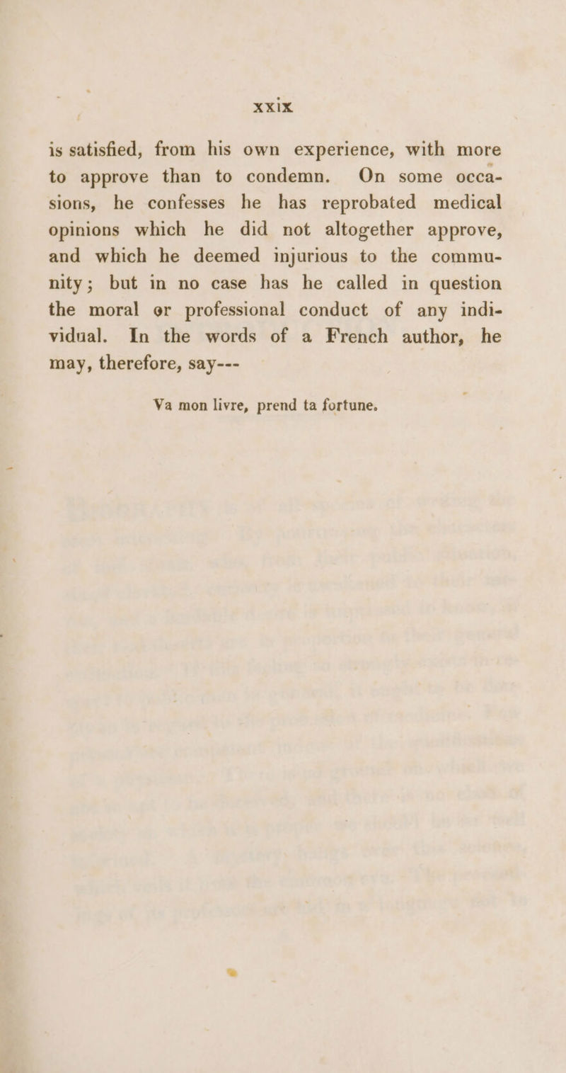 XxXIx is satisfied, from his own experience, with more to approve than to condemn. On some occa- sions, he confesses he has reprobated medical opinions which he did not altogether approve, and which he deemed injurious to the commu- nity; but in no case has he called in question the moral or professional conduct of any indi- vidual. In the words of a French author, he may, therefore, say--- Va mon livre, prend ta fortune.