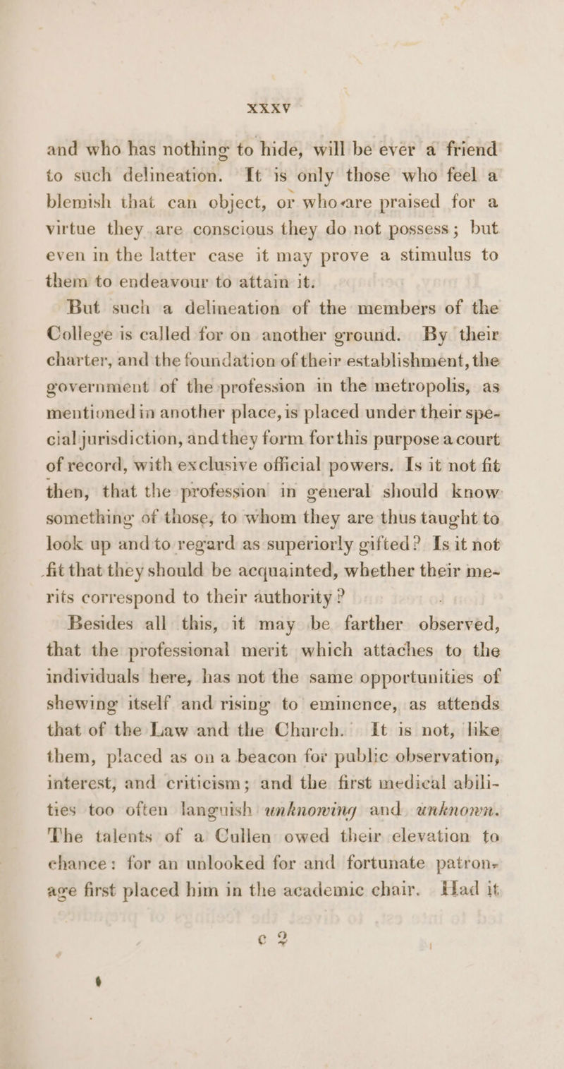 XKXV and who has nothing to hide, will be ever a friend to such delineation. It is only those who feel a blemish that can object, or who-are praised for a virtue they.are conscious they do not possess; but even in the latter case it may prove a stimulus to them to endeavour to attain it. But such a delineation of the members of the College is called for on another ground. By their charter, and the foundation of their establishment, the government of the profession in the metropolis, as mentioned in another place, is placed under their spe- cial jurisdiction, and they form forthis purpose a court of record, with exclusive official powers. Is it not fit then, that the profession in general should know something of those, to whom they are thus taught to look up and to regard as superiorly gifted? Is it not fit that they should be acquainted, whether their me- rits correspond to their authority ? Besides all this, it may be farther olisextéd, that the professional merit which attaches to the individuals here, has not the same opportunities of shewing itself and rising to eminence, as attends that of the Law and the Charch. It is not, hke them, placed as on a beacon for public observation, interest, and criticism; and the first medical abili- ties too often languish unknowing and unknown. The talents of a Cullen owed their elevation to chance: for an unlooked for and fortunate patron, age first placed him in the academic chair. Had it ¢e 2