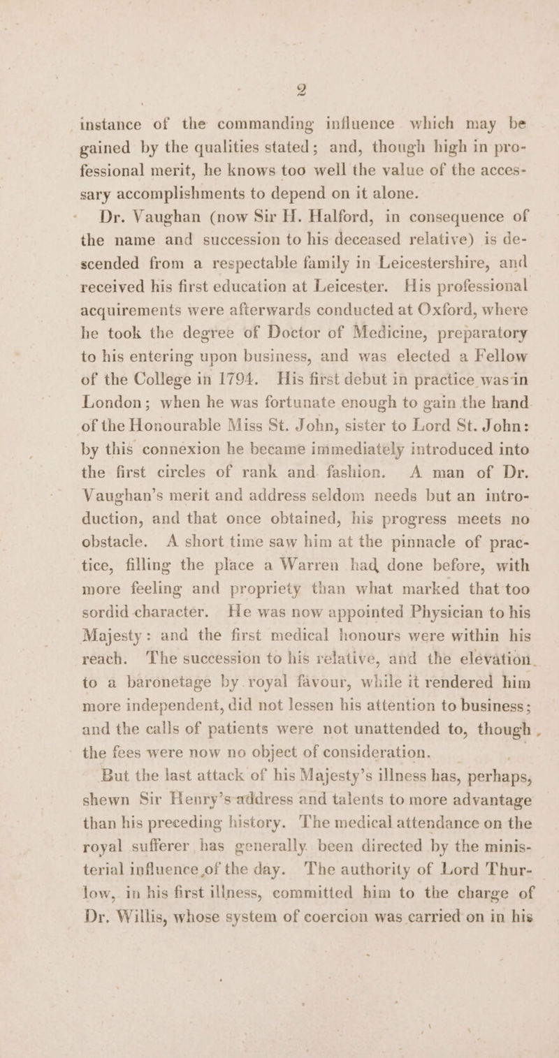 9 ~ instance of the commanding influence which may be gained by the qualities stated; and, though high in pro- fessional merit, he knows too well the value of the acces- sary accomplishments to depend on it alone. Dr. Vaughan (now Sir H. Halford, in consequence of the name and succession to his deceased relative) is de- scended from a respectable family in Leicestershire, and ~ received his first education at Leicester. His professional acquirements were afterwards conducted at Oxford, where he took the degree of Doctor of Medicine, preparatory to his entering upon business, and was elected a Fellow of the College in 1794. His first debut in practice wasin London; when he was fortunate enough to gain the hand of the Honourable Miss St. John, sister to Lord St. John: by this connexion he became immediately introduced into the first circles of rank and. fashion. A man of Dr. Vaughan’s merit and address seldom needs but an intro- duction, and that once obtained, his progress meets no obstacle. A short time saw him at the pinnacle of prac- tice, filling the place a Warren had done before, with more feeling and propriety than what marked that too sordid character. He was now appointed Physician to his Majesty: and the first medical honours were within his reach. The succession to his relative, and the elevation. io a baronetage by royal favour, while it rendered him more independent, did not lessen his attention to business; and the cails of patients were not unattended to, though . - the fees were now no object of consideration. But the last attack of his Majesty’s illness has, Bee ee shewn Sir Henry’s address and talents to more advantage than his preceding history. The medical attendance on the royal sufferer has generally been directed by the minis- terial influence of the day. The authority of Lord Thur- | low, in his first illness, committed him to the charge of Dr. Willis, whose system of coercion was carried on in his