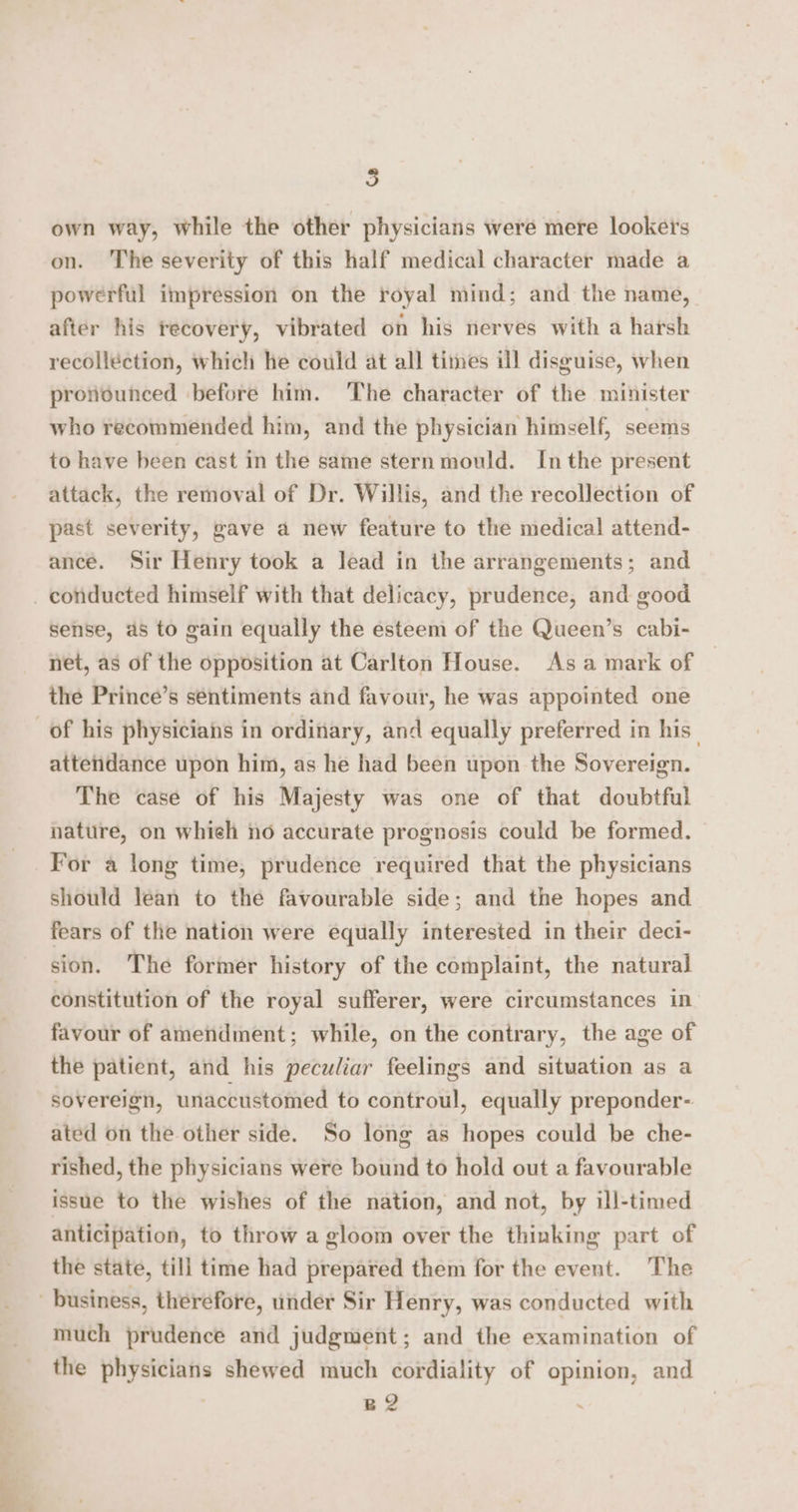 5 own way, while the other physicians were mere lookers on. The severity of this half medical character made a powerful impression on the royal mind; and the name, after his recovery, vibrated on his nerves with a harsh recollection, which he could at all times ill disguise, when pronounced before him. The character of the minister who recommended him, and the physician himself, seems to have been cast in the same stern mould. Inthe present attack, the removal of Dr. Willis, and the recollection of past severity, gave a new feature to the medical attend- ance. Sir Henry took a lead in the arrangements; and _ conducted himself with that delicacy, prudence, and good sense, as to gain equally the esteem of the Queen’s cabi- net, as of the opposition at Carlton House. As a mark of the Prince’s sentiments and favour, he was appointed one of his physicians in ordinary, and equally preferred in his _ attendance upon him, as he had been upon the Sovereign. The case of his Majesty was one of that doubtful nature, on whieh no accurate prognosis could be formed. For a long time, prudence required that the physicians should lean to the favourable side; and the hopes and fears of the nation were equally interested in their deci- sion. The former history of the complaint, the natural constitution of the royal sufferer, were circumstances in favour of amendment; while, on the contrary, the age of the patient, and his peculiar feelings and situation as a sovereign, unaccustomed to controul, equally preponder- ated on the other side. So long as hopes could be che- rished, the physicians were bound to hold out a favourable issue to the wishes of the nation, and not, by ill-timed anticipation, to throw a gloom over the thinking part of the state, till time had prepared them for the event. The business, therefore, under Sir Henry, was conducted with much prudence and judgment; and the examination of the physicians shewed much cordiality of opinion, and . B2 :