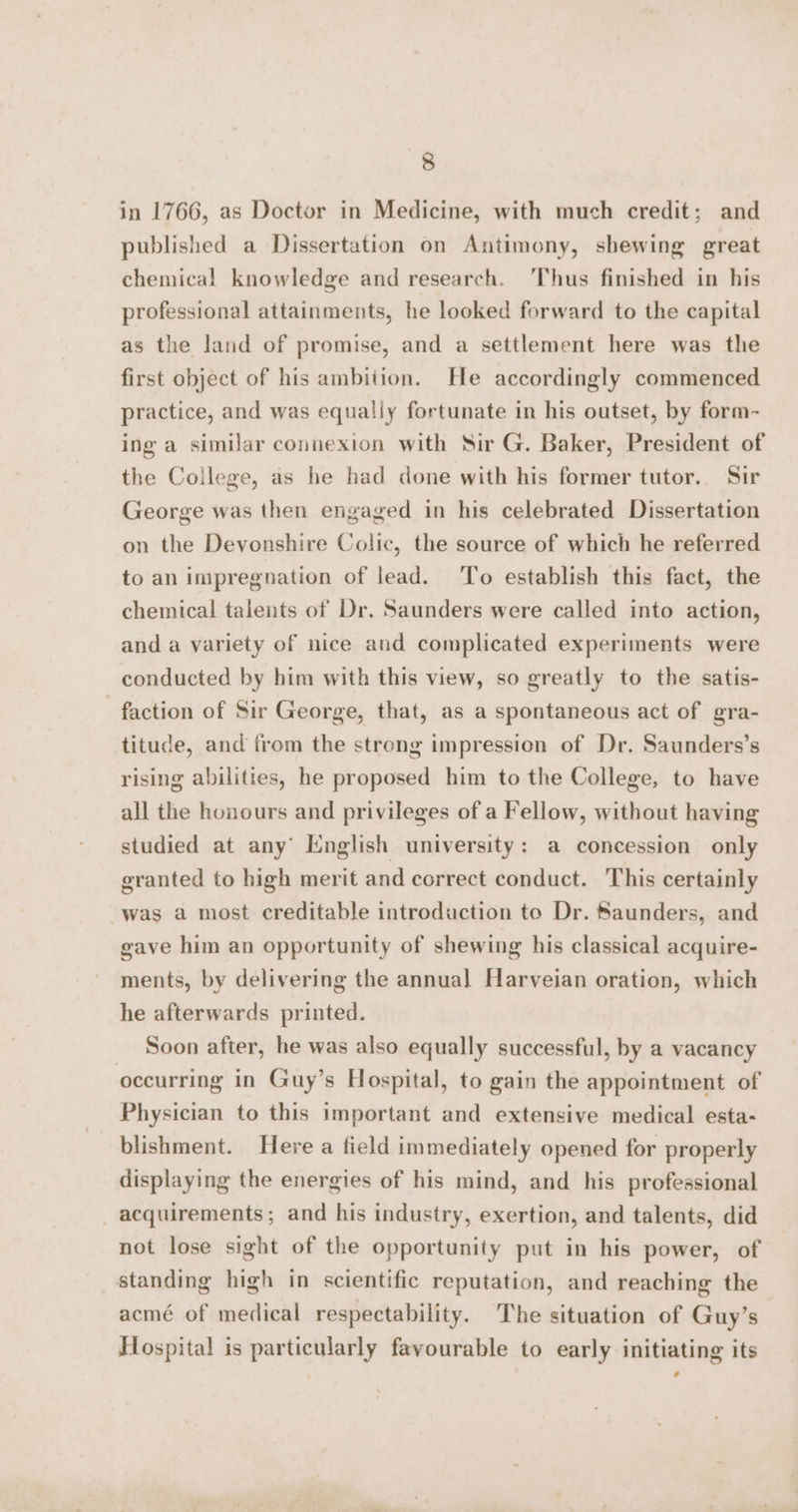 in 1766, as Doctor in Medicine, with much credit; and published a Dissertation on Antimony, shewing great chemical knowledge and research. Thus finished in his professional attainments, he looked forward to the capital as the land of promise, and a settlement here was the first object of his ambition. He accordingly commenced practice, and was equally fortunate in his outset, by form- ing a similar connexion with Sir G. Baker, President of the College, as he had done with his former tutor. Sir George was then engaged in his celebrated Dissertation on the Devonshire Colic, the source of which he referred to an impregnation of lead. ‘To establish this fact, the chemical talents of Dr. Saunders were called into action, and a variety of nice aud complicated experiments were conducted by him with this view, so greatly to the satis- faction of Sir George, that, as a spontaneous act of gra- titude, and from the strong impression of Dr. Saunders’s rising abilities, he proposed him to the College, to have all the honours and privileges of a Fellow, without having studied at any’ English university: a concession only granted to high merit and correct conduct. This certainly was a most creditable introduction to Dr. Saunders, and gave him an opportunity of shewing his classical acquire- ments, by delivering the annual Harveian oration, which he afterwards printed. Soon after, he was also equally successful, by a vacancy occurring in Guy’s Hospital, to gain the appointment of Physician to this important and extensive medical esta- blishment. Here a field immediately opened for properly displaying the energies of his mind, and his professional acquirements; and his industry, exertion, and talents, did not lose sight of the opportunity put in his power, of standing high in scientific reputation, and reaching the acmé of medical respectability. The situation of Guy’s Hospital is particularly favourable to early initiating its