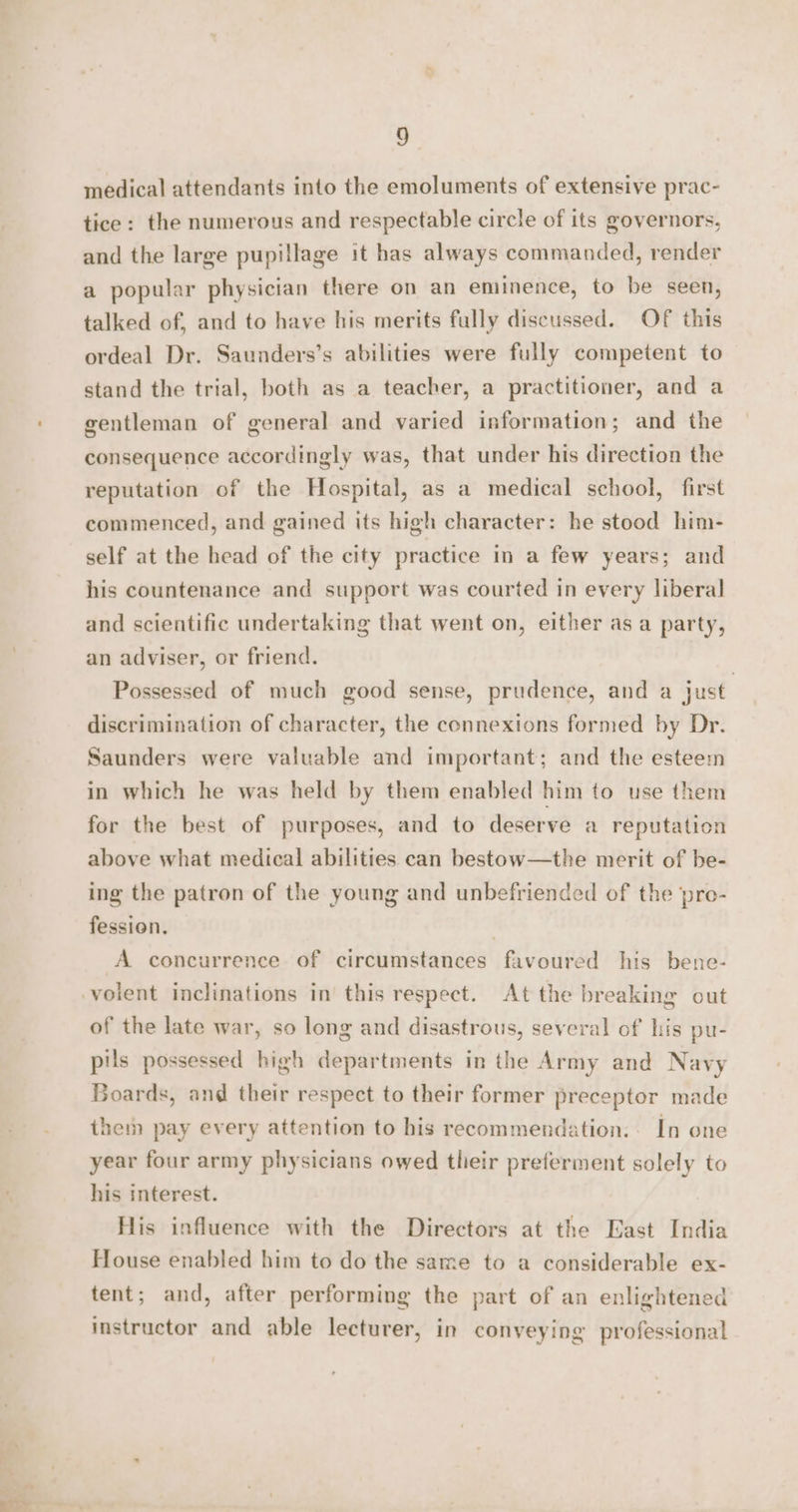 medical attendants into the emoluments of extensive prac- tice: the numerous and respectable circle of its governors, and the large pupillage it has always commanded, render a popular physician there on an eminence, to be seen, talked of, and to have his merits fully discussed. Of this ordeal Dr. Saunders’s abilities were fully competent to stand the trial, both as a teacher, a practitioner, and a gentleman of general and varied information; and the consequence accordingly was, that under his direction the reputation of the Hospital, as a medical school, first commenced, and gained its high character: he stood him- self at the head of the city practice in a few years; and his countenance and support was courted in every liberal and scientific undertaking that went on, either as a party, an adviser, or friend. ; Possessed of much good sense, prudence, and a just discrimination of character, the connextons formed by Dr. Saunders were valuable and important; and the esteem in which he was held by them enabled him to use them for the best of purposes, and to deserve a reputation above what medical abilities can bestow—the merit of be- ing the patron of the young and unbefriended of the ‘pre- fession. A concurrence of circumstances favoured his bene- of the late war, so long and disastrous, several of his pu- pils possessed high departments in the Army and Navy Boards, and their respect to their former preceptor made them pay every attention to his recommendation. In one year four army physicians owed their preferment solely to his interest. His influence with the Directors at the East India House enabled him to do the same to a considerable ex- tent; and, after performing the part of an enlightened instructor and able lecturer, in conveying professional