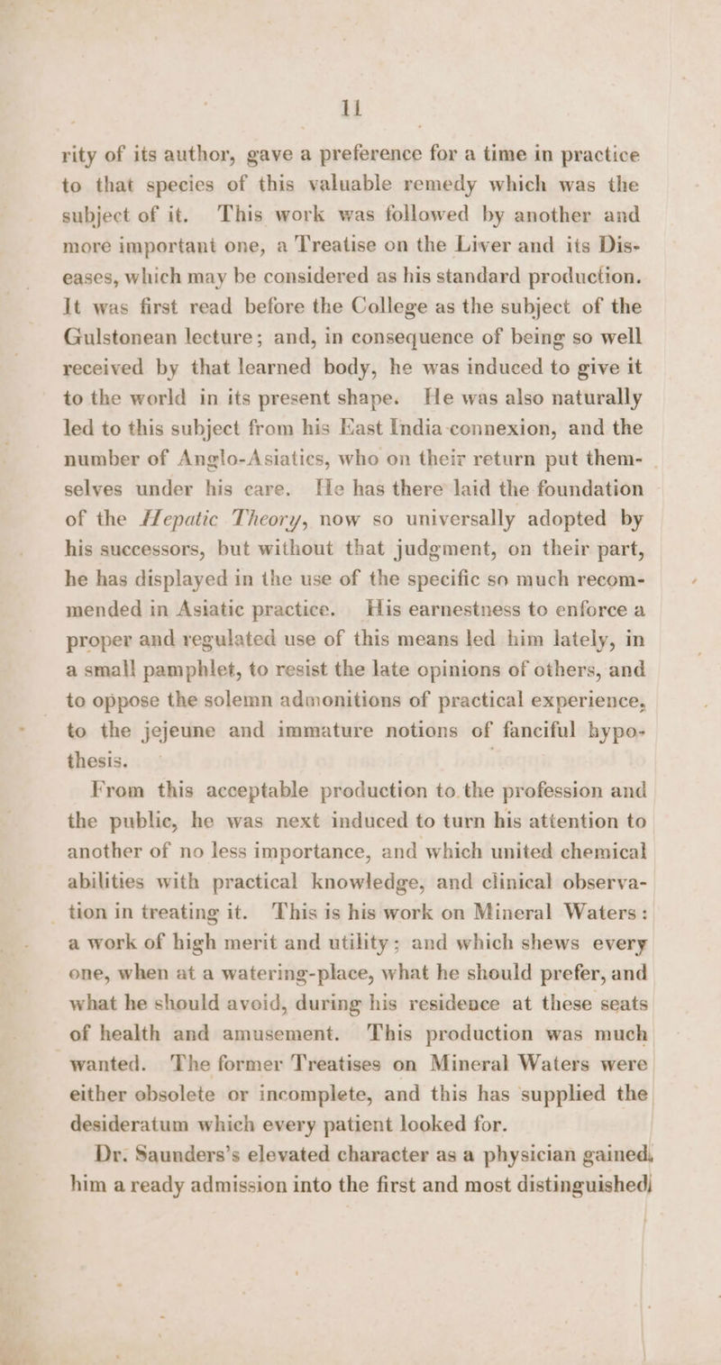 rity of its author, gave a preference for a time in practice to that species of this valuable remedy which was the subject of it. This work was followed by another and more important one, a Treatise on the Liver and iis Dis- eases, which may be considered as his standard production. It was first read before the College as the subject of the Gulstonean lecture; and, in consequence of being so well received by that learned body, he was induced to give it to the world in its present shape. He was also naturally led to this subject from his Kast India connexion, and the number of Anglo-Asiaties, who on theiz return put them- selves under his eare. He has there laid the foundation of the Hepatic Theory, now so universally adopted by his successors, but without that judgment, on their part, he has displayed in the use of the specific so much recom- mended in Asiatic practice. His earnestness to enforce a proper and regulated use of this means led him lately, in a small pamphlet, to resist the late opinions of others, and to oppose the solemn admonitions of practical experience, to the jejeune and immature notions of fanciful hypo- thesis. From this acceptable production to.the profession and the public, he was next induced to turn his attention to another of no less importance, and which united chemical abilities with practical knowledge, and clinical observa- a work of high merit and utility; and which shews every one, when at a watering-place, what he should prefer, and what he should avoid, during his residence at these seats of health and amusement. This production was much wanted. The former Treatises on Mineral Waters were either obsolete or incomplete, and this has supplied the | desideratum which every patient looked for. Dr. Saunders’s elevated character as a physician gained, him a ready admission into the first and most distinguished) :