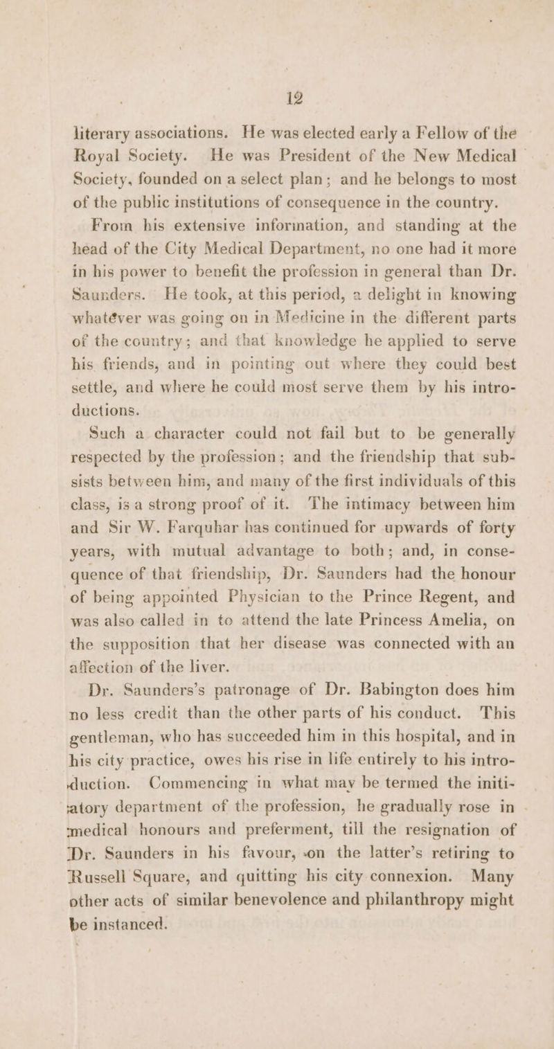 literary associations. He was elected early a Fellow of the Royal Society. He was President of the New Medical - Society, founded on a select plan; and he belongs to most of the public institutions of consequence in the country. From his extensive information, and standing at the head of the City Medical Department, no one had it more in his power to benefit the profession in general than Dr. Saunders. He took, at this period, a delight in knowing whatéver was going on in Medicine in the different parts of the country; and that knowledge he applied to serve his friends, and in pointing out where they could best settle, and where he could most serve them by his intro- ductions. Such a character could not fail but to be generally respected by the profession; and the friendship that sub- sists between him, and many of the first individuals of this class, is a strong proof of it. The intimacy between him and Sir W. Farquhar has continued for upwards of forty years, with mutual advantage to both; and, in conse- quence of that friendship, Dr. Saunders had the honour of being appointed Physician to the Prince Regent, and was also called in to attend the late Princess Amelia, on the supposition that her disease was connected with an affection of the liver. Dr. Saunders’s patronage of Dr. Babington does him no less credit than the other parts of his conduct. This gentleman, who has succeeded him in this hospital, and in his city practice, owes his rise in life entirely to his intro- duction. Commencing in what may be termed the initi- iatory department of the profession, he gradually rose in . medical honours and preferment, till the resignation of ‘Dr. Saunders in his favour, -on the latter’s retiring to Russell Square, and quitting his city connexion. Many other acts of similar benevolence and philanthropy might be instanced.