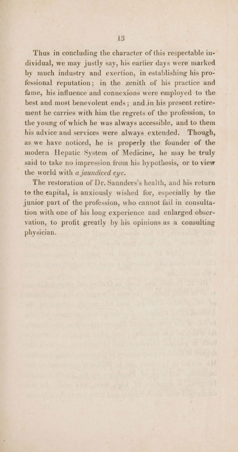 Thus in concluding the character of this respectable in- dividual, we may justly say, his earlier days were marked by much industry and exertion, in establishing his pro- fessional reputation; in the zenith of his practice and fame, his influence and connexions were employed to the best and most benevolent ends; and_in his present retire- ment he carries with him the regrets of the profession, to the young of which he was always accessible, and to them his advice and services were always extended. Though, as we have noticed, he is properly the founder of the modern Hepatic System of Medicine, he may be truly said to take no impression from his hypethesis, or to view the world with a jaundiced eye. The restoration of Dr. Saunders’s health, and his return to the eapital, is anxiously wished for, especially by the junior part of the profession, who cannot fail in consulta- tion with one of his long experience and enlarged obser- vation, to profit greatly by his opinions as a consulting physician.