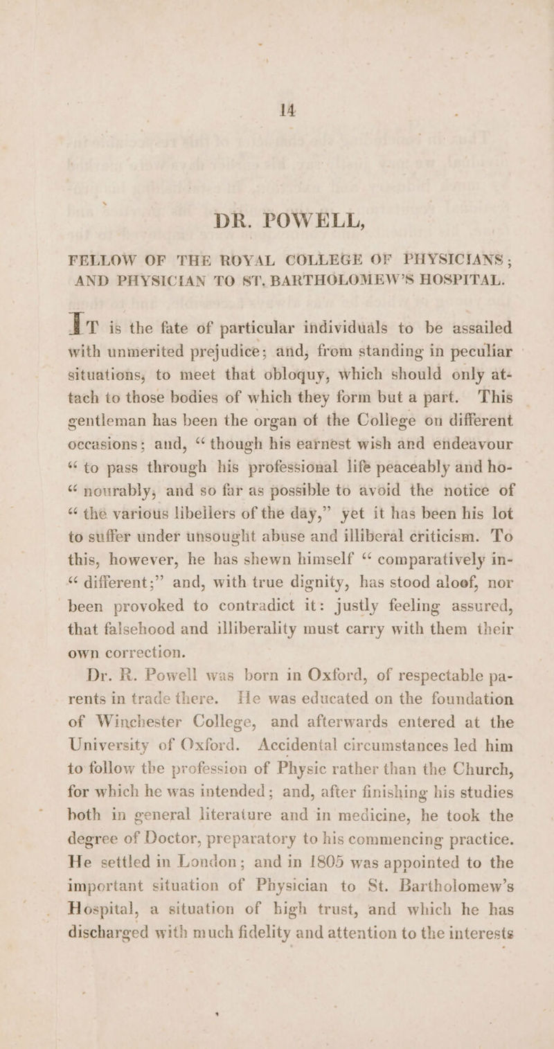 DR. POWELL, FELLOW OF THE ROYAL COLLEGE OF PHYSICIANS ; AND PHYSICIAN TO ST. BARTHOLOMEW’S HOSPITAL. Ir is the fate of particular individuals to be assailed with unmerited prejudice; and, from standing in peculiar situations, to meet that obloquy, which should only at- tach to those bodies of which they form but a part. This gentleman has been the organ of the College on different occasions; and, ‘‘ though his earnest wish and endeavour ‘to pass through his professional life peaceably and ho- “ nourably, and so far as possible to avoid the notice of “ the various libellers of the day,” yet it has been his lot to suffer under unsought abuse and illiberal criticism. To this, however, he has shewn himself ‘ comparatively in- ‘¢ different;” and, with true dignity, has stood aloef, nor been provoked to contradict it: justly feeling assured, that falsehood and illiberality must carry with them their own correction. Dr. R. Powell was born in Oxford, of respectable pa- rents in trade there. He was educated on the foundation of Winchester College, and afterwards entered at the University of Oxford. Accidental circumstances led him to follow the profession of Physic rather than the Church, for which he was intended; and, after finishing his studies hoth in general literature and in medicine, he took the degree of Doctor, preparatory to his commencing practice. He settled in London; and in 1805 was appointed to the important situation of Physician to St. Bartholomew’s Hospital, a situation of high trust, and which he has discharged with much fidelity and attention to the interests