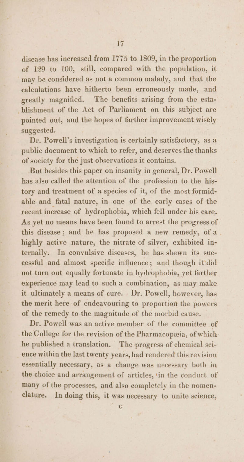 disease has increased from 1775 to 1809, in the proportion of 129 to 100, still, compared with the population, it may be considered as not a common malady, and that the calculations have hitherto been erroneously made, and greatly magnified. The benefits arising from the esta- blishment of the Act of Parliament on this subject are pointed out, and the hopes of farther improvement wisely suggested. Dr. Powell’s investigation is certainly. satisfactory, as a public document to which to refer, and deserves the thanks of society for the just observations it contains. But besides this paper on insanity in general, Dr. Powell has also called the attention of the profession to the his- tory and treatment of a species of it, of the most formid- able and fatal nature, in one of the early cases of the recent increase of hydrophobia, which fell under his care. As yet no means have been found to arrest the progress of this disease; and he has proposed a new remedy, ofa. highly active nature, the nitrate of silver, exhibited in- ternally. In convulsive diseases, he has shewn its suc- cessful and almost specific influence; and though it ‘did not turn out equally fortunate in hydrophobia, yet farther experience may lead to such a combination, as may make it ultimately a means of cure. Dr. Powell, however, has the merit here of endeavouring to proportion the powers of the remedy to the magnitude of the morbid cause. Dr. Powell was an active member of the committee of the College for the revision of the Pharmacopeeia, of which. he published a translation. The progress of chemical sci- ence within the last twenty years, had rendered this revision essentially necessary, as a change was necessary both in the choice and arrangement of articles, ‘in the conduct of many of the processes, and also completely in the nomen- clature. In doing this, it was necessary to unite science, C