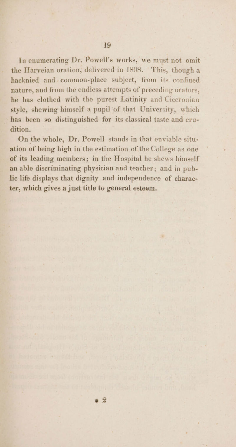 In enumerating Dr. Powell’s works, we must not omit the Harveian oration, delivered in 1808. © This, though a hacknied and. common-place subject, from its confined nature, and from the endless attempts of preceding orators, he has clothed with the purest Latinity and Ciceronian style, shewing himself a pupil ‘of that University, which has been go distinguished for its classical taste and eru- dition. On the whole, Dr. Powell stands in that enviable situ- ation of being high in the estimation of the College as one of its leading members; in the Hospital he shews himself an able discriminating physician and teacher; and in pub- lic life displays that dignity and independence of charac- ter, which gives a just title to general esteem.