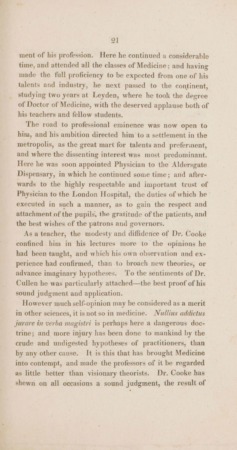 ~ ment of his profession. Here he continued a considerable time, and attended all the classes of Medicine; and having made the full proficiency to be expected from one of his talents and industry, he next passed to the continent, studying two years at Leyden, where he took the degree of Doctor of Medicine, with the deserved applause both of his teachers and fellow students. The road to professional eminence was now open to him, and his ambition directed him to a settlement in the metropolis, as the great mart for talents and preferiment, and where the dissenting interest was most predominant. Here he was soon appointed Physician to the Aldersgate Dispensary, in which he continued some time; and after- wards to the highly respectable and important trust of Physician to the London Hospital, the duties of which he - executed in such a manner, as to gain the respect and attachment of the pupils, the gratitude of the patients, and the best wishes of the patrons and governors. ‘Asa teacher, the modesty and diffidence of Dr. Cooke confined him in his lectures more to the opinions he had been taught, and which his own observation and ex- perience had confirmed, than to broach new theories, or advance imaginary hypotheses. ‘To the sentiments of Dr. Cullen he was particularly attached—the best proof of his sound judgment and application. However much self-opinion may be considered as a merit in other sciences, it isnot so in medicine. Nullius addictus Jjurare in verba magistri is perhaps here a dangerous doc- trine; and more injury has been done to mankind by the crude and undigested hypotheses of practitioners, than by any other cause. It is this that has brought Medicine into contempt, and made the professors of it be regarded as little better than visionary theorists. Dr. Cooke has” shewn on all occasions a sound judgment, the result of