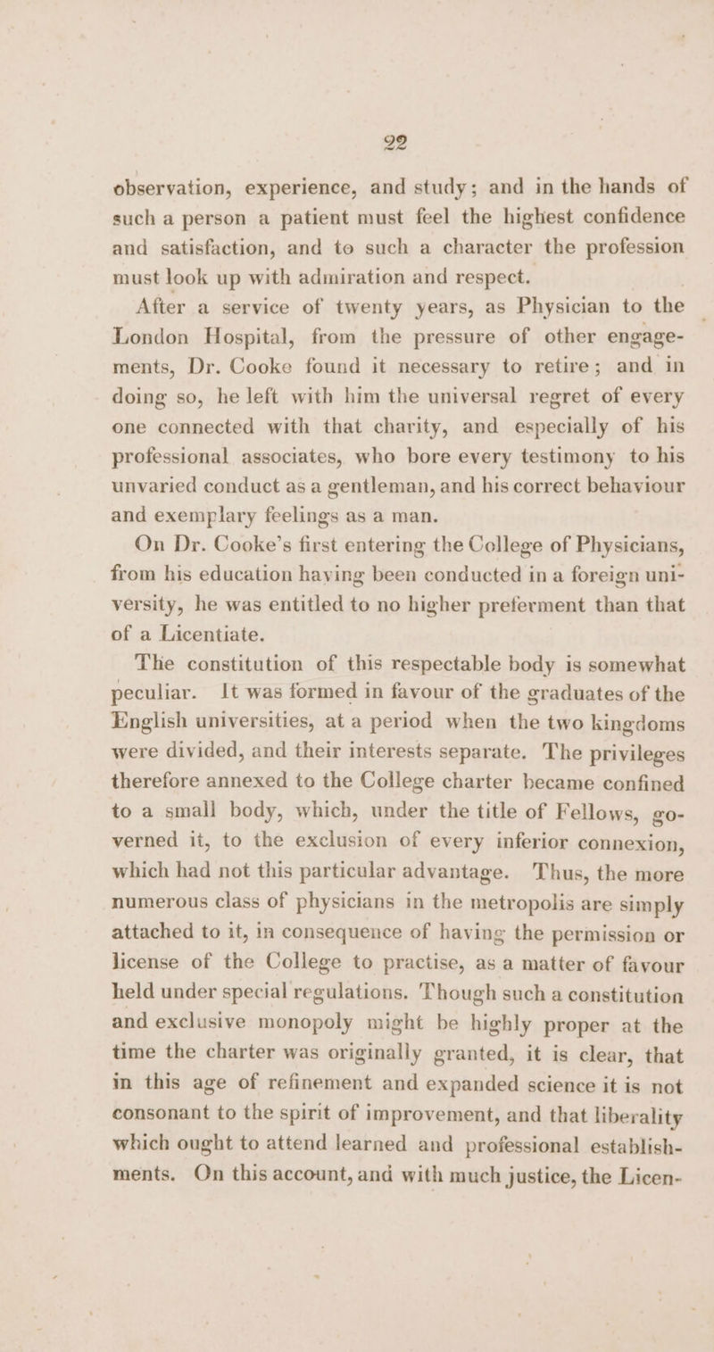 observation, experience, and study; and in the hands of such a person a patient must feel the highest confidence and satisfaction, and to such a character the profession must look up with admiration and respect. After a service of twenty years, as Physician to the London Hospital, from the pressure of other engage- ments, Dr. Cooke found it necessary to retire; and in doing so, he left with him the universal regret of every one connected with that charity, and especially of his professional associates, who bore every testimony to his unvaried conduct as a gentleman, and his correct behaviour and exemplary feelings as a man. On Dr. Cooke’s first entering the College of Physicians, from his education having been conducted ina foreign uni- versity, he was entitled to no higher preferment than that of a Licentiate. The constitution of this respectable body is somewhat peculiar. It was formed in favour of the graduates of the English universities, at a period when the two kingdoms were divided, and their interests separate. The privileges therefore annexed to the College charter became confined to a small body, which, under the title of Fellows, go- verned it, to the exclusion of every inferior connexion, which had not this particular advantage. Thus, the more numerous class of physicians in the metropolis are simply attached to it, in consequence of having the permission or license of the College to practise, as a matter of favour held under special regulations. Though such a constitution and exclusive monopoly might be highly proper at the time the charter was originally granted, it is clear, that im this age of refinement and expanded science it is not consonant to the spirit of improvement, and that liberality which ought to attend learned and professional establish- ments. On this account, and with much justice, the Licen-