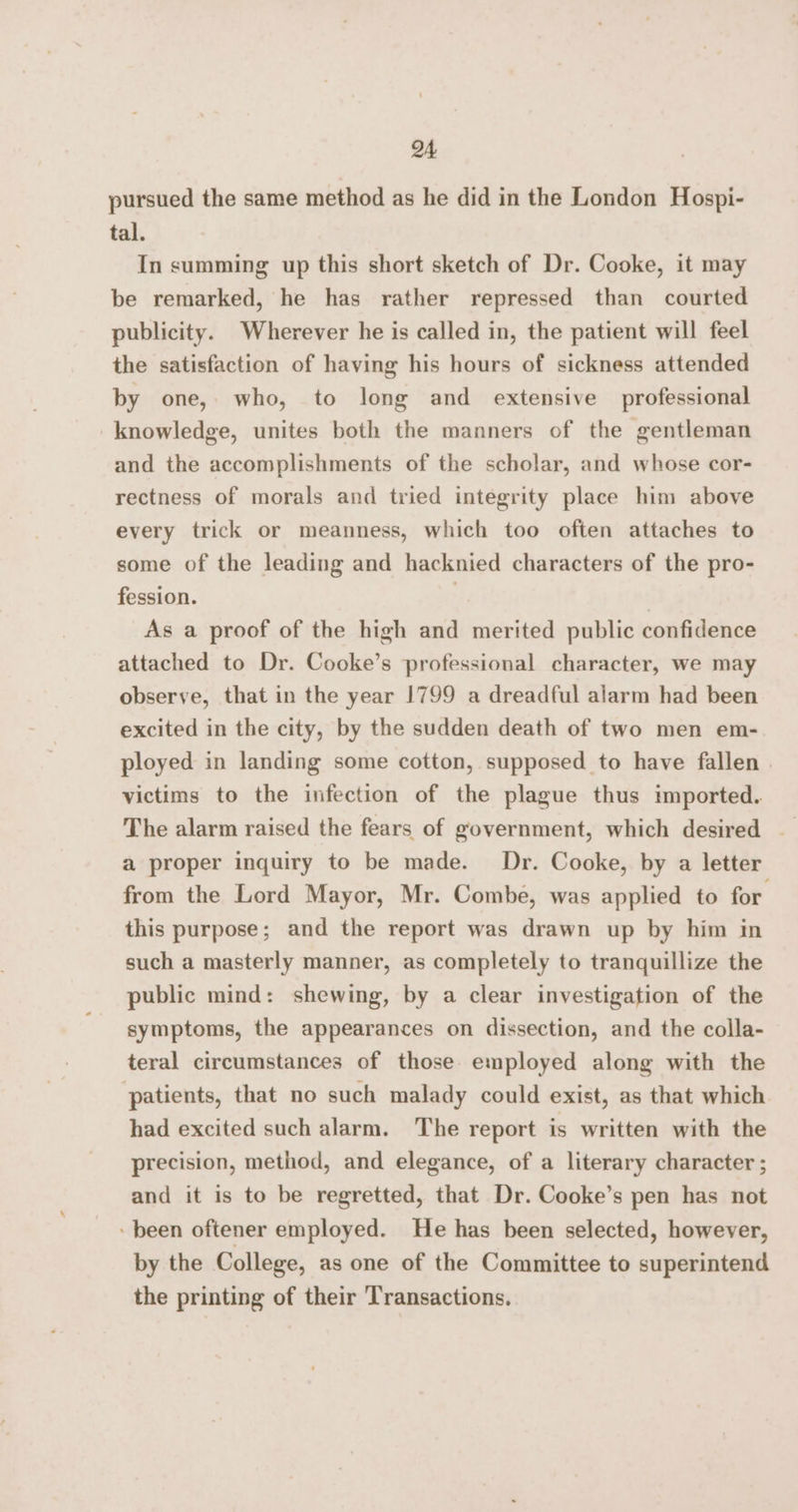 pursued the same method as he did in the London Hospi- tal. In summing up this short sketch of Dr. Cooke, it may be remarked, he has rather repressed than courted publicity. Wherever he is called in, the patient will feel the satisfaction of having his hours of sickness attended by one, who, to long and extensive professional knowledge, unites both the manners of the gentleman and the accomplishments of the scholar, and whose cor- rectness of morals and tried integrity place him above every trick or meanness, which too often attaches to some of the leading and hacknied characters of the pro- fession. | As a proof of the high and merited public confidence attached to Dr. Cooke’s professional character, we may observe, that in the year 1799 a dreadful alarm had been excited in the city, by the sudden death of two men em- ployed in landing some cotton, supposed to have fallen | victims to the infection of the plague thus tmported. The alarm raised the fears of government, which desired — a proper inquiry to be made. Dr. Cooke, by a letter from the Lord Mayor, Mr. Combe, was applied to for. this purpose; and the report was drawn up by him in such a masterly manner, as completely to tranquillize the public mind: shewing, by a clear investigation of the symptoms, the appearances on dissection, and the colla- teral circumstances of those employed along with the ‘patients, that no such malady could exist, as that which had excited such alarm. The report is written with the precision, method, and elegance, of a literary character ; and it is to be regretted, that Dr. Cooke’s pen has not been oftener employed. He has been selected, however, by the College, as one of the Committee to superintend the printing of their Transactions.