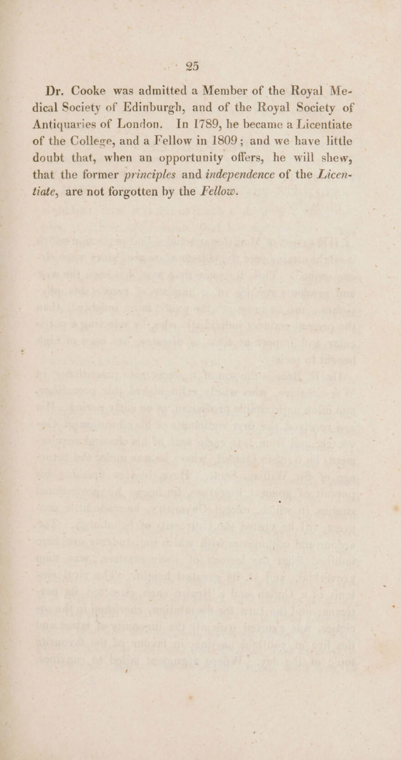 | ao Dr. Cooke was admitted a Member of the Royal Me- dical Society of Edinburgh, and of the Royal Society of Antiquaries of London. In 1789, he became a Licentiate of the College, and a Fellow in 1809; and we have little doubt that, when an opportunity offers, he will shew, that the former principles and independence of the Licen- tiate, are not forgotten by the Fedlow.
