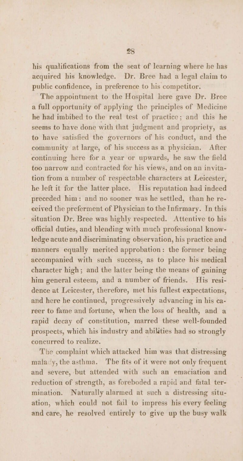 his qualifications from the seat of learning where he has acquired his knowledge. Dr. Bree had a legal claim to public confidence, in preference to his competitor. The appointment to the Hospital here gave Dr. Bree a full opportunity of applying the principles of Medicine he had imbibed to the real test of practice; and this he seems to have done with that judgment and propriety, as to have satisfied the governors of his conduct, and the community at large, of his success asa physician. After continuing here for a year or upwards, he saw the field too narrow and contracted for his views, and on an invita- tion from a number of respectable characters at Leicester, he left it for the latter place. His reputation had indeed preceded him: and no sooner was he settled, than he re- ceived the preferment of Physician to the Infirmary. In this situation Dr. Bree was highly respected. Attentive to his official duties, and blending with much professional know- ledge acute and discriminating observation, his practice and , manners equally merited approbation: the former being accompanied with such success, as to place his medical character high; and the latter being the means of gaining him general esteem, and a number of friends. His resi- dence at Leicester, therefore, met his fullest expectations, and here he continued, progressively advancing in his ca- reer to fame and fortune, when the loss of health, and a rapid decay of constitution, marred these well-founded prospects, which his industry and abilities had so strongly concurred to realize. | The complaint which attacked him was that distressing malay,the asthma. The fits of it were not only frequent and severe, but attended with such an emaciation and reduction of strength, as foreboded a rapid and fatal ter- mination. Naturally alarmed at such a distressing situ- ation, which could not fail to impress his every feeling and care, he resolved entirely to give up the busy walk