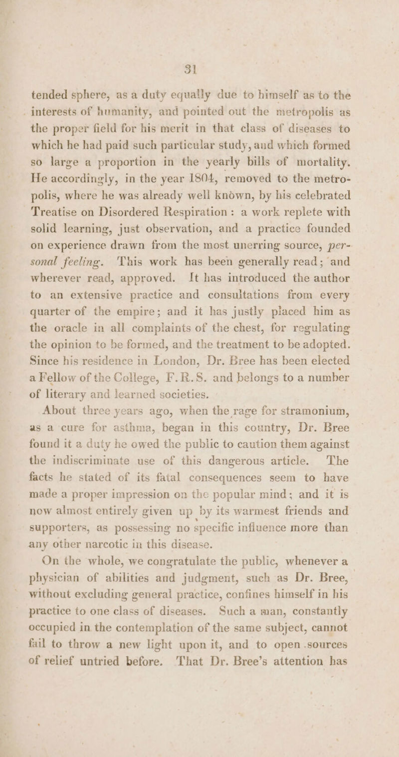 tended sphere, as a duty equally due to himself as to the . interests of humanity, and pointed out the metropolis as the proper field for his merit in that class of diseases to which he had paid such particular study, aud which formed so large a proportion in the yearly bills of mortality. He accordingly, in the year 1804, removed to the metro- polis, where he was already well known, by his celebrated Treatise on Disordered Respiration : a work replete with solid learning, just observation, and a practice founded on experience drawn from the most unerring source, per- sonal feeling. ‘This work has been generally read; and wherever read, approved. It has introduced the author to an extensive practice and consultations from every quarter of the empire; and it has justly placed him as the oracle in all complaints of the chest, for regulating the opinion to be formed, and the treatment to be adopted. Since his residence in London, Dr. Bree has been elected a Fellow of the College, F.R.S. and belongs to a number of literary and learned societies. About three years ago, when the rage for stramonium, as a cure for asthma, began in this country, Dr. Bree found it a duty he owed the public to caution them against the indiscriminate use of this dangerous article. The facts he stated of its fatal consequences seem to have made a proper impression on the popular mind; and it is now almost entirely given up by its warmest friends and supporters, as possessing no specific influence more than any other narcotic in this disease. On the whole, we congratulate the public, whenever a physician of abilities and judgment, such as Dr. Bree, | without excluding general practice, confines himself in his practice to one class of diseases. Such a man, constantly occupied in the contemplation of the same subject, cannot fail to throw a new light upon it, and to open sources of relief untried before. That Dr. Bree’s attention has
