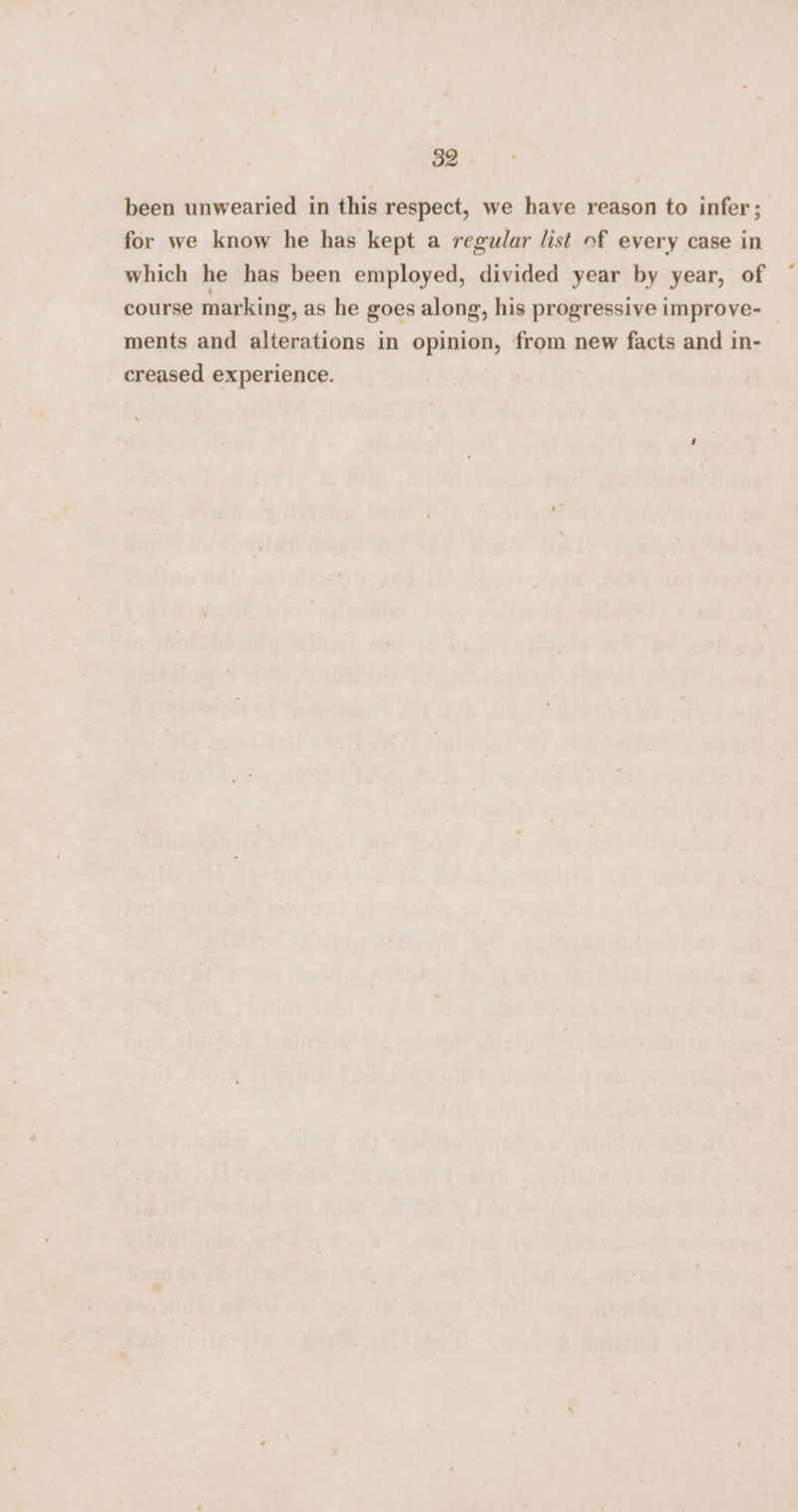 been unwearied in this respect, we have reason to infer; for we know he has kept a regular list of every case in which he has been employed, divided year by year, of course marking, as he goes along, his progressive improve- ments and alterations in opinion, from new facts and in- creased experience.