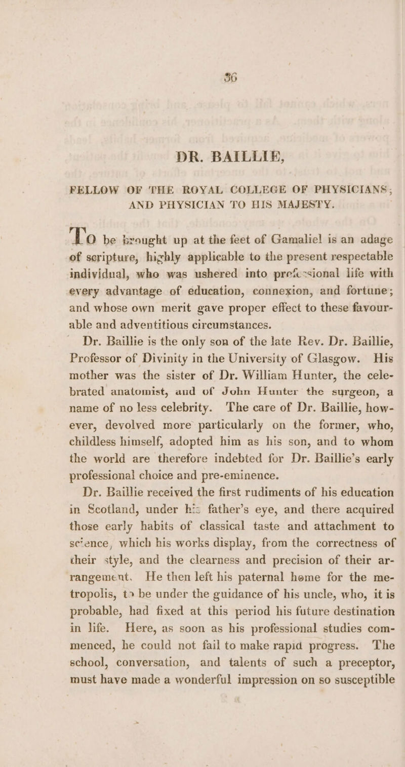 DR. BAILLIE, FELLOW OF THE ROYAL COLLEGE OF PHYSICIANS; AND PHYSICIAN TO HIS MAJESTY. To be brought up at the feet of Gamaliel is an adage of scripture, highly applicable to the present respectable individual, who was ushered into prefccsional life with every advantage of education, connexion, and fortune; and whose own merit gave proper effect to these favour- able and adventitious circumstances. Dr. Baillie is the only son of the late Rev. Dr. Baillie, Professor of Divinity in the University of Glasgow. His mother was the sister of Dr. William Hunter, the cele- brated anatomist, aud of John Hunter the surgeon, a name of no less celebrity. The care of Dr. Baillie, how- ever, devolved more particularly on the former, who, childless himself, adopted him as his son, and to whom the world are therefore indebted for Dr. Baillie’s early professional choice and pre-eminence. Dr. Baillie received the first rudiments of his education in Scotland, under hi: father’s eye, and there acquired those early habits of classical taste and attachment to se‘ence, which his works display, from the correctness of their style, and the clearness and precision of their ar- rangement, He then left his paternal home for the me- tropolis, t» be under the guidance of his uncle, who, it is probable, had fixed at this period his future destination in life. Here, as soon as his professional studies com- menced, he could not fail to make rapid progress. The school, conversation, and talents of such a preceptor, must have made a wonderful impression on so susceptible