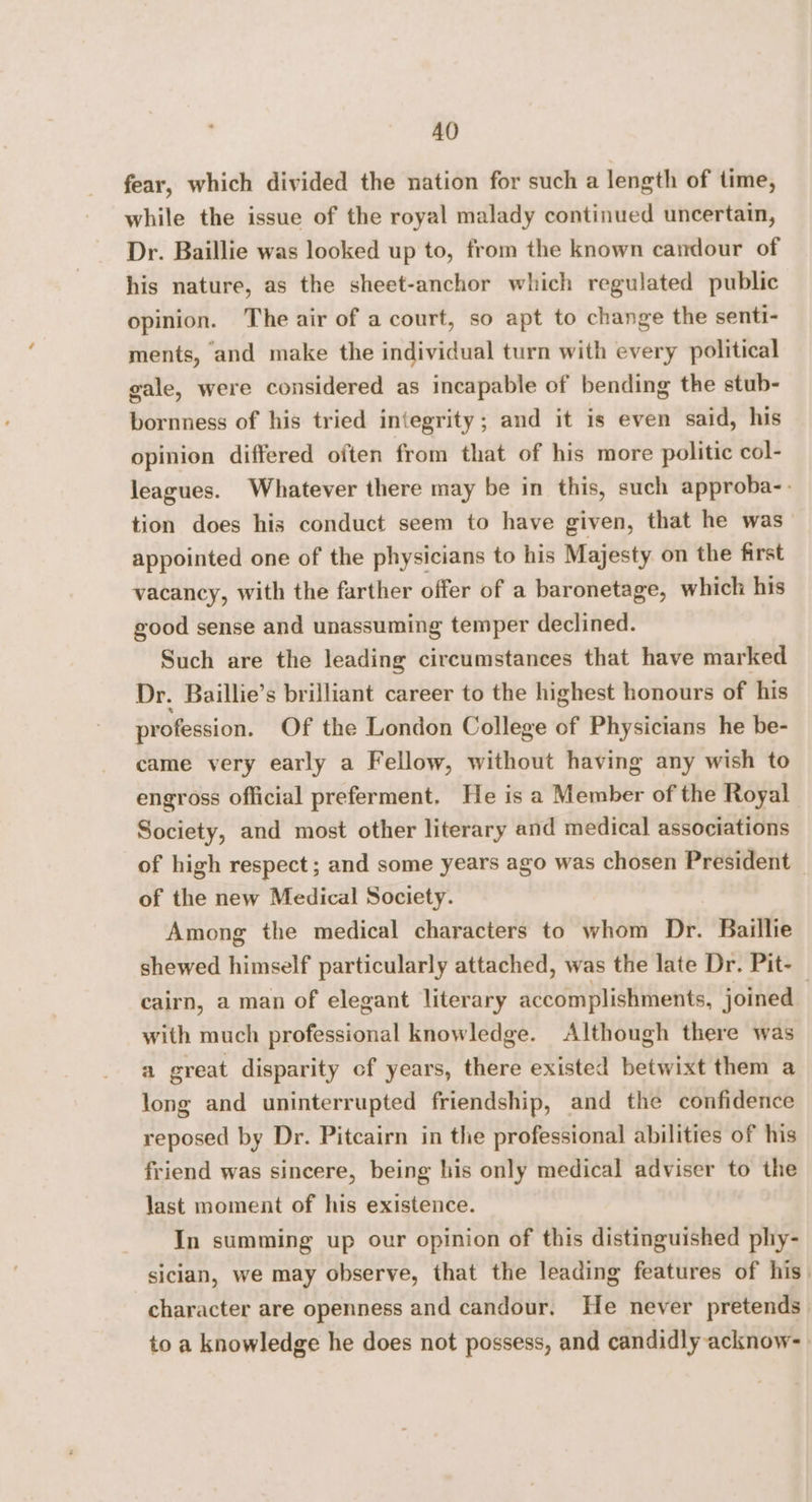 AO fear, which divided the nation for such a length of time, while the issue of the royal malady continued uncertain, Dr. Baillie was looked up to, from the known candour of his nature, as the sheet-anchor which regulated public opinion. The air of a court, so apt to change the senti- ments, and make the individual turn with every political gale, were considered as incapable of bending the stub- bornness of his tried integrity; and it is even said, his opinion differed often from that of his more politic col- leagues. Whatever there may be in this, such approba-. tion does his conduct seem to have given, that he was_ appointed one of the physicians to his Majesty on the first vacancy, with the farther offer of a baronetage, which his good sense and unassuming temper declined. Such are the leading circumstances that have marked Dr. Baillie’s brilliant career to the highest honours of his profession. Of the London College of Physicians he be- came very early a Fellow, without having any wish to engross official preferment. He is a Member of the Royal Society, and most other literary and medical associations of high respect ; and some years ago was chosen President — of the new Medical Society. Among the medical characters to whom Dr. Baillie shewed himself particularly attached, was the late Dr. Pit- cairn, a man of elegant literary accomplishments, joined | with much professional knowledge. Although there was a great disparity cf years, there existed betwixt them a long and uninterrupted friendship, and the confidence reposed by Dr. Pitcairn in the professional abilities of his friend was sincere, being his only medical adviser to the last moment of his existence. In summing up our opinion of this distinguished phy- siclan, we may observe, that the leading features of his_ character are openness and candour. He never pretends to a knowledge he does not possess, and candidly acknow-