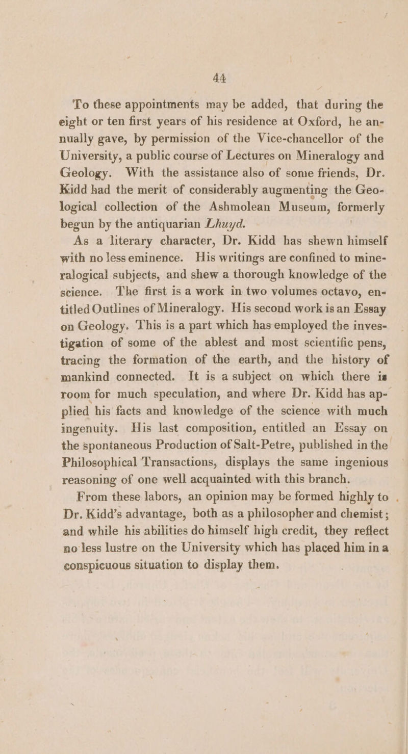 At To these appointments may be added, that during the eight or ten first years of his residence at Oxford, he an- nually gave, by permission of the Vice-chancellor of the University, a public course of Lectures on Mineralogy and Geology. With the assistance also of some friends, Dr. Kidd had the merit of considerably augmenting the Geo- logical collection of the Ashmolean Museum, gop begun by the antiquarian Lhuyd. As a literary character, Dr. Kidd has shewn himself with nolesseminence. His writings are confined to mine- ralogical subjects, and shew a thorough knowledge of the science. The first is a work in two volumes octavo, en- titled Outlines of Mineralogy. His second work isan Essay on Geology. This is a part which has employed the inves- tigation of some of the ablest and most scientific pens, tracing the formation of the earth, and the history of mankind connected. It is a subject on which there is room for much speculation, and where Dr. Kidd has ap- plied his facts and knowledge of the science with much ingenuity. His last composition, entitled an Essay on the spontaneous Production of Salt-Petre, published in the Philosophical Transactions, displays the same ingenious reasoning of one well acquainted with this branch. From these labors, an opinion may be formed highly to . Dr. Kidd’s advantage, both as a philosopher and chemist ; and while his abilities do himself high credit, they reflect no less lustre on the University which has placed him ina conspicuous situation to display them.
