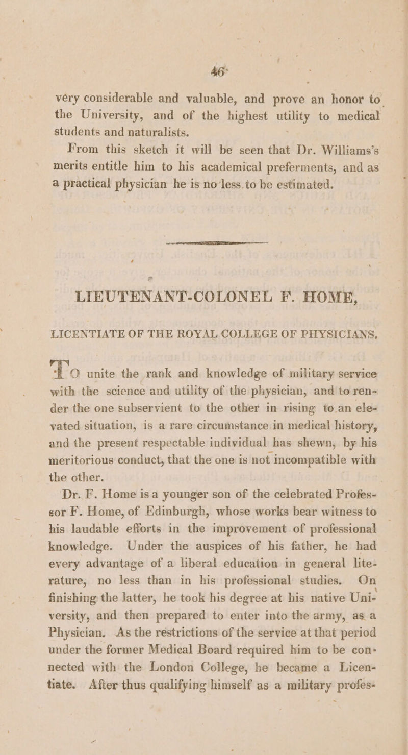 46° very considerable and valuable, and prove an honor to the University, and of the highest ac to medical students and naturalists. From this sketch it will be seen that Dr. Williams’s merits entitle him to his academical preferments, and as a practical physician he is no'less. to be estimated. LIEUTENANT-COLONEL F. HOME, LICENTIATE OF THE ROYAL COLLEGE OF PHYSICIANS, To unite the rank and knowledge of military service with the science and utility of the physician, and to ren- der the one subservient to the other in rising to an ele- vated situation, is a rare circumstance in medical history, and the present respectable individual has shewn, by his meritorious conduct, that the one is not incompatible with the other. . Dr. F. Home is a younger son of the celebrated Profes- sor F. Home, of Edinburgh, whose works bear witness to his laudable efforts in the improvement of professional knowledge. Under the auspices of his father, he had every advantage of a liberal education in general lite- rature, no less than in his professional studies. On finishing the latter, he took his degree at his native Uni- versity, and then prepared to enter into the army, as a Physician. As the restrictions of the service at that period under the former Medical Board required him to be con- nected with the London College, he became a Licen- tiate. After thus qualifying himself as a military profes- ~