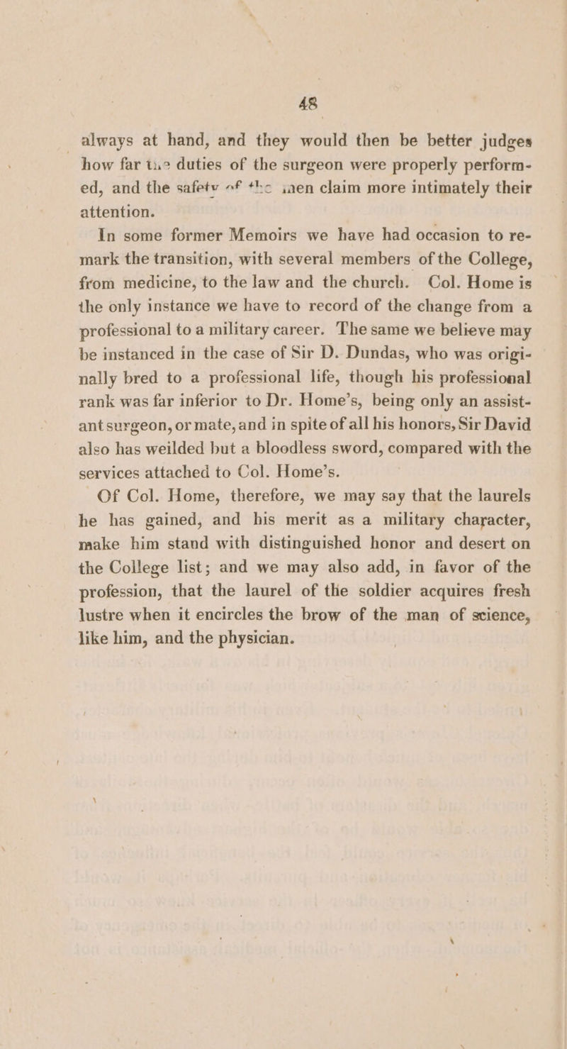 always at hand, and they would then be better judges ~ how far tu2 duties of the surgeon were properly perform- ed, and the safety «f +ho ijaen claim more intimately their attention. In some former Memoirs we have had occasion to re- mark the transition, with several members of the College, from medicine, to the law and the church. Col. Home is the only instance we have to record of the change from a professional to a military career. The same we believe may be instanced in the case of Sir D. Dundas, who was origi- nally bred to a professional life, though his professional rank was far inferior to Dr. Home’s, being only an assist- ant surgeon, or mate, and in spite of all his honors, Sir David also has weilded but a bloodless sword, compared with the services attached to Col. Home’s. Of Col. Home, therefore, we may say that the laurels he has gained, and his merit as a military character, make him stand with distinguished honor and desert on the College list; and we may also add, in favor of the profession, that the laurel of the soldier acquires fresh lustre when it encircles the brow of the man of science, like him, and the physician.
