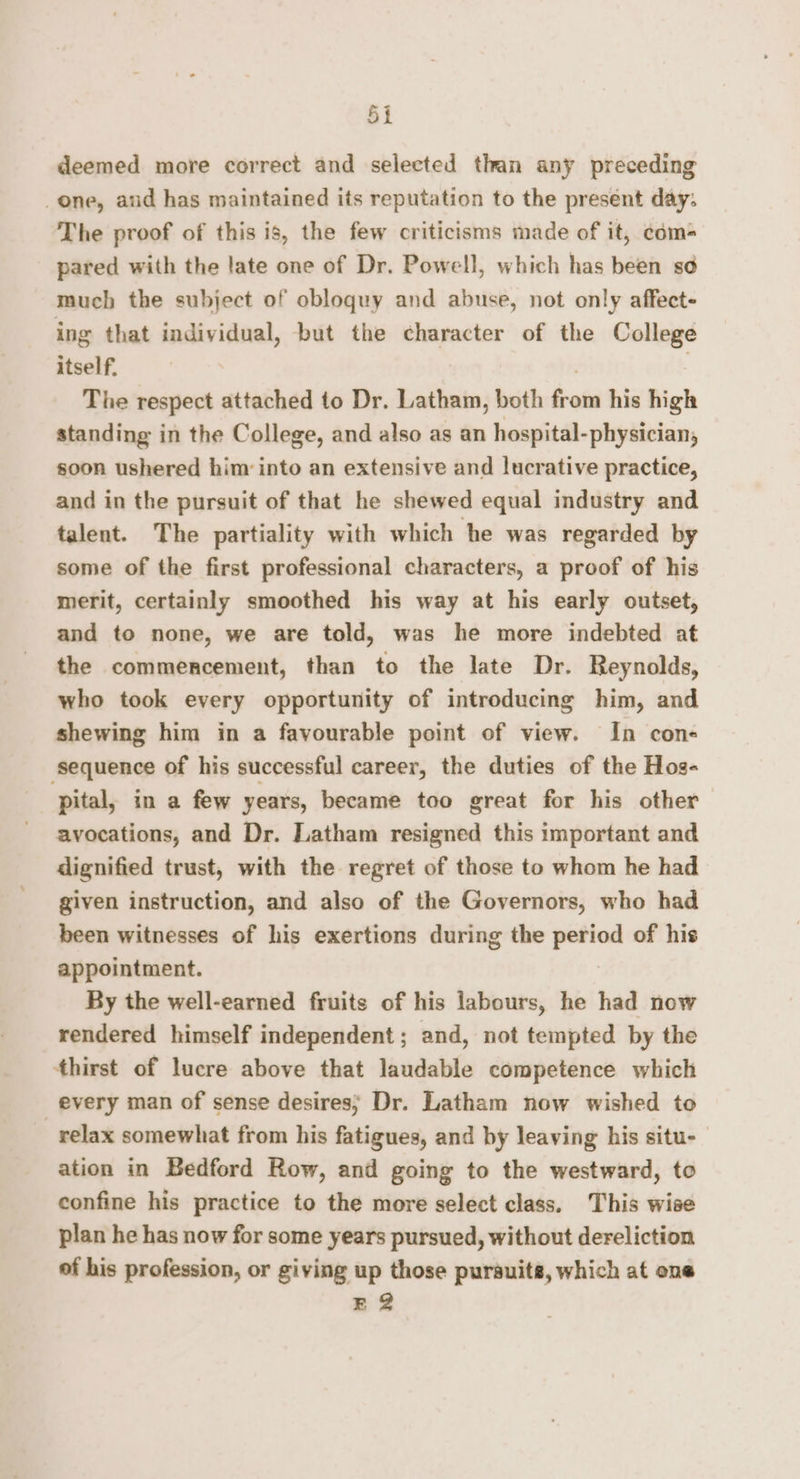 deemed more correct and selected than any preceding one, aud has maintained its reputation to the present day: The proof of this is, the few criticisms made of it, com- pared with the late one of Dr. Powell, which has been so much the subject of obloquy and abuse, not only affect- ing that individual, but the character of the College itself. \ The respect attached to Dr. Latham, both from his high standing in the College, and also as an hospital-physician, soon ushered him: into an extensive and lucrative practice, and in the pursuit of that he shewed equal industry and talent. The partiality with which he was regarded by some of the first professional characters, a proof of his merit, certainly smoothed his way at his early outset, and to none, we are told, was he more indebted at the commencement, than to the late Dr. Reynolds, who took every opportunity of introducing him, and shewing him in a favourable point of view. In con- ‘sequence of his successful career, the duties of the Hos- pital, in a few years, became too great for his other avocations, and Dr. Latham resigned this important and dignified trust, with the regret of those to whom he had given instruction, and also of the Governors, who had been witnesses of his exertions during the period of his appointment. By the well-earned fruits of his labours, he had now rendered himself independent; and, not tempted by the thirst of lucre above that laudable competence which every man of sense desires; Dr. Latham now wished to relax somewhat from his fatigues, and by leaving his situ- ation in Bedford Row, and going to the westward, to confine his practice to the more select class. This wise plan he has now for some years pursued, without dereliction of his profession, or giving up those pursuits, which at ene E 2