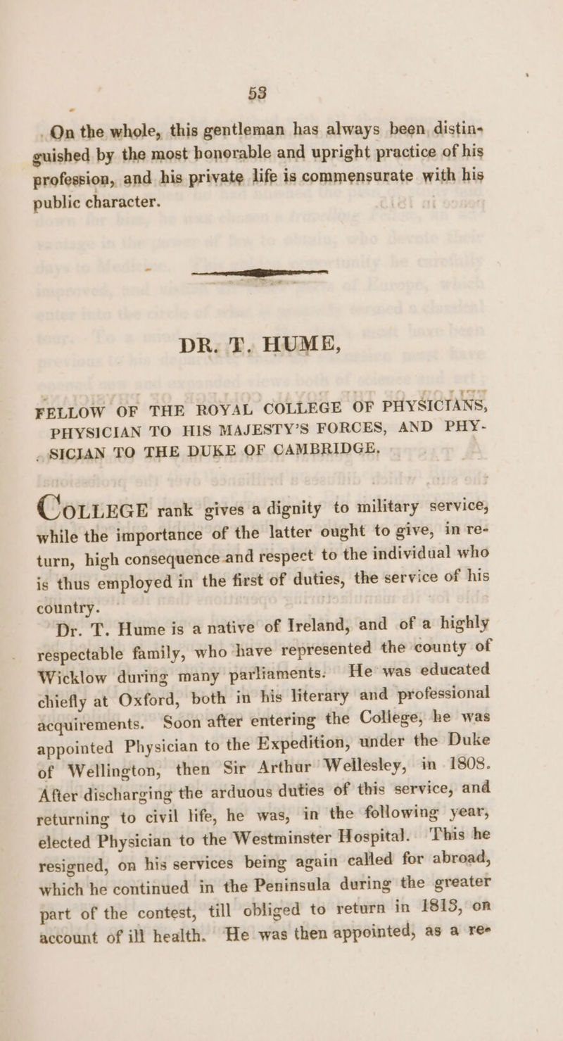 Qn the whole, this gentleman has always been, distin- guished by the most honorable and upright practice of his profession, and his private life is commensurate with his public character. DR. T. HUME, FELLOW OF THE ROYAL COLLEGE OF PHYSICIANS, PHYSICIAN TO HIS MAJESTY’S FORCES, AND PHY- _ SICIAN TO THE DUKE OF CAMBRIDGE, | CoLLEGE rank gives a dignity to military service, while the importance of the latter ought to give, in re- turn, high consequence and respect to the individual who is thus employed in the first of duties, the service of his country. | | Dr. T. Hume is a native of Ireland, and of a highly respectable family, who have represented the county of Wicklow during many parliaments: He’ was educated chiefly at Oxford, both in his literary and professional acquirements. Soon after entering the College, he was appointed Physician to the Expedition, under the Duke of Wellington, then Sir Arthur Wellesley, in 1808. After discharging the arduous duties of this service, and returning to civil life, he was, in the following year, elected Physician to the Westminster Hospital. This he resigned, on his services being again called for abroad, which he continued in the Peninsula during the greater part of the contest, till obliged to return in 1813, on account of ill health. He was then appointed, as a ree