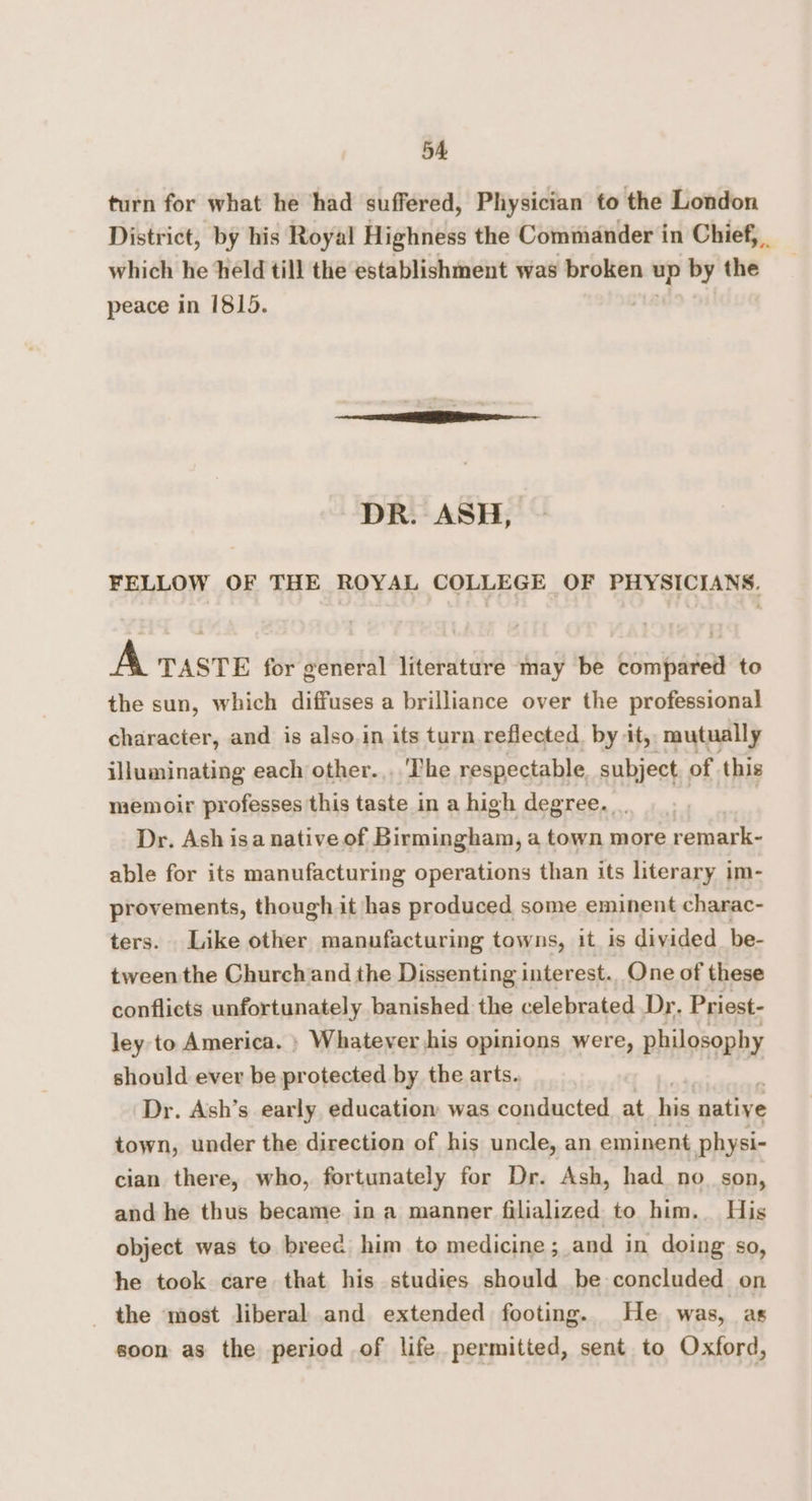 5A turn for what he ‘had suffered, Physician to the London District, by his Royal Highness the Commander in Chief, which he held till the establishment was broken up by the peace in 1815. DR. ASH, FELLOW OF THE ROYAL COLLEGE OF PHYSICIANS. A TASTE for general literature may be compared to the sun, which diffuses a brilliance over the professional character, and is also.in its turn reflected. by it, mutually illuminating each other....'The respectable subject of this memoir professes this taste in a high degree. Dr. Ash isa native of Birmingham, a town more remark- able for its manufacturing operations than its literary im- provements, though it has produced some eminent charac- ters. Like other manufacturing towns, it is divided be- tween the Churchand the Dissenting interest.. One of these conflicts unfortunately banished the celebrated Dr. Priest- ley to America. » Whatever his opinions were, philosophy should ever be protected by the arts. Dr. Ash’s early education was conducted at his native town, under the direction of his uncle, an eminent physi- cian there, who, fortunately for Dr. Ash, had no_ son, and he thus became in a manner filialized to him. His object was to breec him to medicine; and in doing so, he took care that his studies should be concluded on the most liberal and extended footing. He was, as soon as the period of life permitted, sent to Oxford,