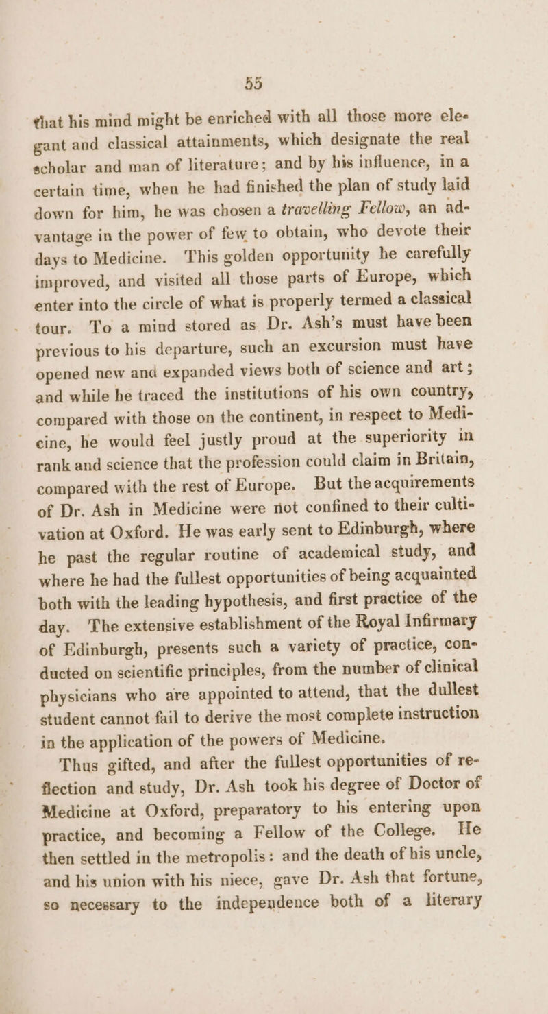 that his mind might be enriched with all those more ele- gant and classical attainments, which designate the real scholar and man of literature; and by his influence, in a certain time, when he had finished the plan of study laid down for him, he was chosen a travelling Fellow, an ad- vantage in the power of few to obtain, who devote their days to Medicine. This golden opportunity he carefully improved, and visited all those parts of Europe, which enter into the circle of what is properly termed a classical tour. To a mind stored as Dr. Ash’s must have been previous to his departure, such an excursion must have opened new and expanded views both of science and art 5 and while he traced the institutions of his own country, compared with those on the continent, in respect to Medi- cine, he would feel justly proud at the superiority in rank and science that the profession could claim in Britain, compared with the rest of Europe. But the acquirements of Dr. Ash in Medicine were not confined to their culti- vation at Oxford. He was early sent to Edinburgh, where he past the regular routine of academical study, and where he had the fullest opportunities of being acquainted both with the leading hypothesis, and first practice of the day. The extensive establishment of the Royal Infirmary — of Edinburgh, presents such a variety of practice, con- ducted on scientific principles, from the number of clinical physicians who are appointed to attend, that the dullest student cannot fail to derive the most complete instruction in the application of the powers of Medicine. Thus gifted, and after the fullest opportunities of re- flection and study, Dr. Ash took his degree of Doctor of Medicine at Oxford, preparatory to his entering upon practice, and becoming a Fellow of the College. He then settled in the metropolis: and the death of his uncle, and his union with his niece, gave Dr. Ash that fortune, so necessary to the independence both of a literary
