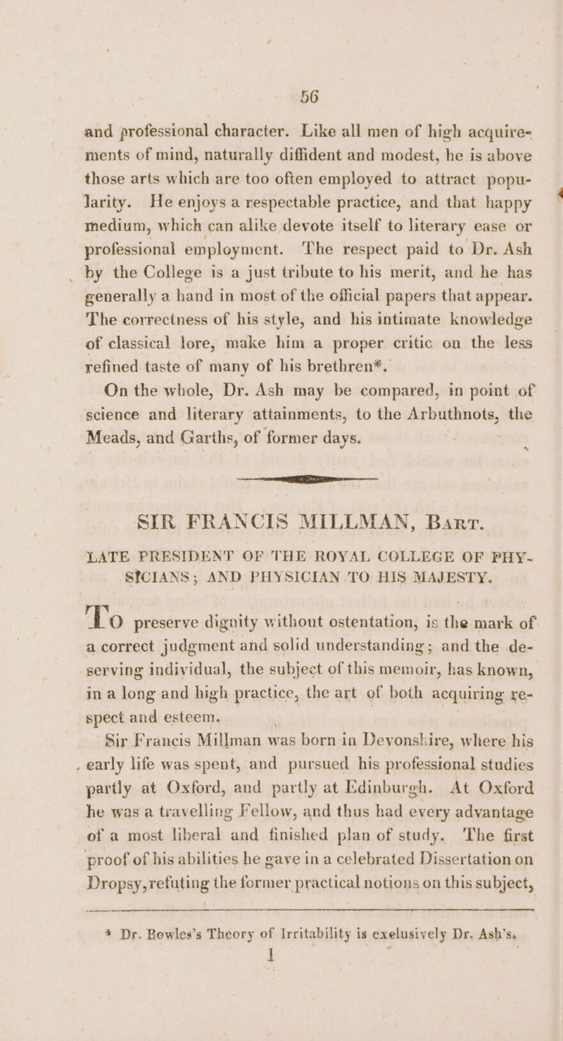 and professional character. Like all men of high acquire- ments of mind, naturally diffident and modest, he is above those arts which are too often employed to attract popu- larity. He enjoys a respectable practice, and that happy medium, which can alike devote itself to literary ease or professional employment. The respect paid to Dr. Ash _ by the College is a just tribute to his merit, and he has generally a hand in most of the official papers that appear. The correctness of his style, and his intimate knowledge of classical lore, make him a proper critic on the less refined taste of many of his brethren*. On the whole, Dr. Ash may be compared, in point of science and literary attainments, to the Arbuthnots, the Meads, and Garths, of former days. * | REI SIR FRANCIS MILLMAN, Barr. LATE PRESIDENT OF THE ROYAL COLLEGE OF PHY- SICIANS; AND PHYSICIAN TO HIS MAJESTY. To preserve dignity without ostentation, is the mark of a correct judgment and solid understanding; and the de- serving individual, the subject of this memoir, has known, in a long and high practice, the art of both acquiring re- spect and esteem. , -$ir Francis Millman was born-in Devonshire, where his . early life was spent, and pursued his professional studies partly at Oxford, and partly at Edinburgh. At Oxford he was a travelling Fellow, and thus had every advantage of a most liberal and finished plan of study. The first proof of his abilities he gave in a celebrated Dissertation on Dropsy, refuting the former practical notions on this subject, oe * Dr. Bowles’s Theory of Irritability is exelusively Dr. Ash’s. i ;