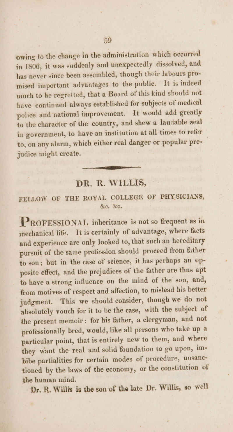 owing to the change in the administration which occurred in 1806, it was suddenly and unexpectedly dissolved, and has never since been assembled, though their labours pro- mised important advantages to the public. It is indeed much to be regretted, that a Board of this kind should not have continued always established for subjects of medical police and national improvement. It would add greatly to the character of the country, and shew a laudable zeal in government, to have an institution at all times to refer to, on any alarm, which either real danger or popular pre- judice might create. rr — DR. R. WILLIS, FELLOW OF THE ROYAL COLLEGE OF PHYSICIANS, &ec. &e. PROFESSIONAL inheritance is not so frequent as in mechanical life. It is certainly of advantage, where facts and experience are only looked to, that such an hereditary pursuit of the same profession should proceed from father to son; but in the case of science, it has perhaps an op- posite effect, and the prejudices of the father are thus apt to have a strong influence on the mind of the son, and, from motives of respect and affection, to mislead his better judgment. This we should consider, though we do not absolutely youch for it to be the case, with the subject of the present memoir : for his father, a clergyman, and not professionally bred, would, like all persons who take up a particular point, that is entirely new to them, and where they want the real and solid foundation to go upon, im- bibe partialities for certain modes of procedure, unsanc- tioned by the laws of the economy, or the constitution of the human mind. Dr. R. Willis is the son of the late Dr. Willis, s0 well