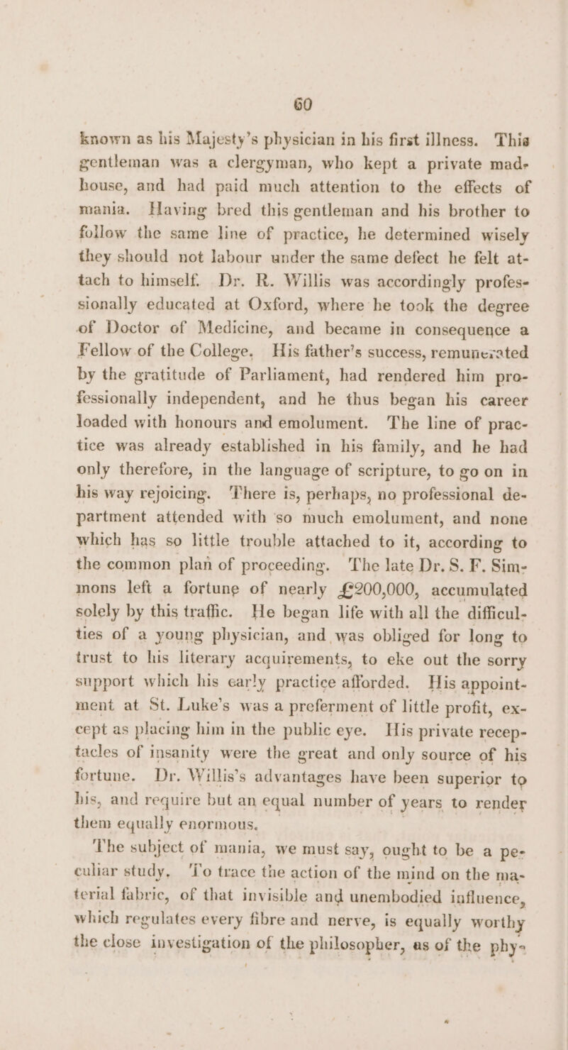 known as his Majesty’s physician in his first illness. This gentleman was a clergyman, who kept a private made house, and had paid much attention to the effects of mania. Having bred this gentleman and his brother to follow the same line of practice, he determined wisely they should not labour under the same defect he felt at- tach to himself. Dr. R. Willis was accordingly profes- sionally educated at Oxford, where he took the degree of Doctor of Medicine, and became in consequence a Fellow of the College. His father’s success, remunerated by the gratitude of Parliament, had rendered him pro- fessionally independent, and he thus began his career loaded with honours and emolument. The line of prac- tice was already established in his family, and he had only therefore, in the language of scripture, to go on in his way rejoicing. There is, perhaps, no professional de- partment attended with so much emolument, and none which has so little trouble attached to it, according to the common plan of proceeding. ‘The late Dr. S. F. Sim- mons left a fortune of nearly £200,000, accumulated solely by this traffic. He began life with all the difficul- ties of a young physician, tnsed obliged for long to trust to his literary acquirements, to eke out the sorry support which his early practice afforded. His appoint- ment at St. Luke’s was a preferment of little profit, ex- cept as placing him in the public eye. His private recep- tacles of insanity were the great and only source of his fortune. Dr. Willis’s advantages have been superior to his, and require but an equal number of years to render them equally enormous. The subject of mania, we must say, ought to be a pe- culiar study, ‘To trace the action of the mind on the ma- terial fabric, of that invisible and unembodied influence, which regulates every fibre and nerve, is equally worthy the esti investigation of the philosopher, as of the phy=
