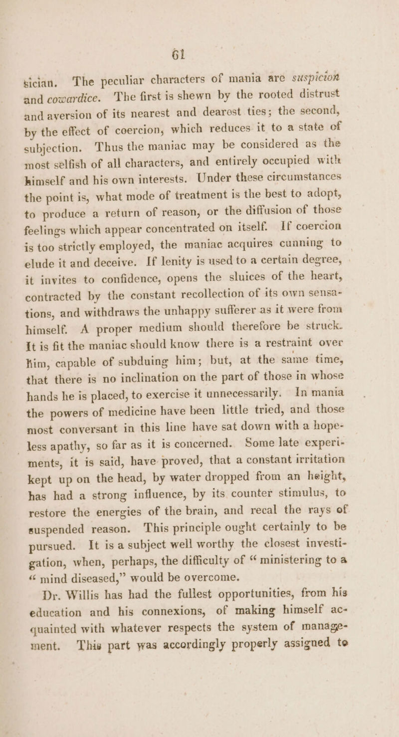 sician. The peculiar characters of mania are suspicion and cowardice. The first is shewn by the rooted distrust and aversion of its nearest and dearest ties; the second, by the effect of coercion, which reduces it to a state of subjection. Thus the maniac may be considered as the most selfish of all characters, and entirely occupied with himself and his own interests. Under these circumstances the point is, what mode of treatment is the best to adopt, to produce a return of reason, or the diffusion of those feelings which appear concentrated on itself. If coercion is too strictly employed, the maniac acquires cunning to elude it and deceive. If lenity is used to a certain degree, it invites to confidence, opens the sluices of the heart, contracted by the constant recollection of its own sensa- tions, and withdraws the unhappy sufferer as it were from himself. A proper medium should therefore be struck. It is fit the maniac should know there is a restraint over him, capable of subduing him; but, at the same time, that there is no inclination on the part of those in whose hands he is placed, to exercise it unnecessarily. In mania the powers of medicine have been little tried, and those most conversant in this line have sat down with a hope- less apathy, so far as it is concerned. Some late experi- ments, it is said, have proved, that a constant irritation kept up on the head, by water dropped from an height, has had a strong influence, by its. counter stimulus, to restore the energies of the brain, and recal the rays of suspended reason. This principle ought certainly to be pursued. It is a subject well worthy the closest investi- gation, when, perhaps, the difficulty of * ministering to a “‘ mind diseased,” would be overcome. Dr. Willis has had the fullest opportunities, from his education and his connexions, of making himself ac- quainted with whatever respects the system of manage- ment. This part was accordingly properly assigned te