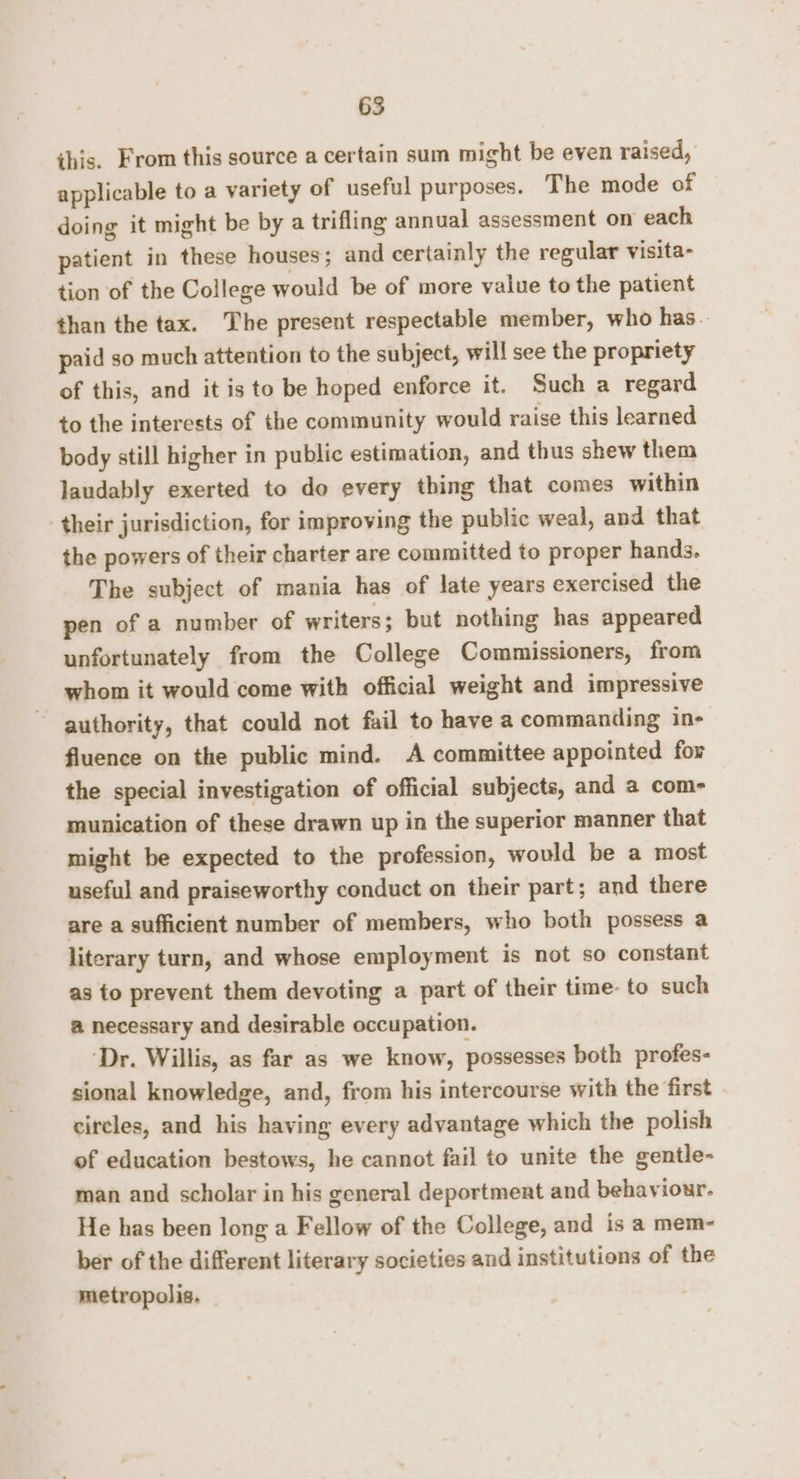 ihis. From this source a certain sum might be even raised, applicable to a variety of useful purposes. The mode of doing it might be by a trifling annual assessment on each patient in these houses; and certainly the regular visita- tion of the College would be of more value to the patient than the tax. The present respectable member, who has — paid so much attention to the subject, will see the propriety of this, and it is to be hoped enforce it. Such a regard to the interests of the community would raise this learned body still higher in public estimation, and thus shew them laudably exerted to do every thing that comes within their jurisdiction, for improving the public weal, and that the powers of their charter are committed to proper hands. The subject of mania has of late years exercised the pen of a number of writers; but nothing has appeared unfortunately from the College Commissioners, from whom it would come with official weight and impressive authority, that could not fail to have a commanding ine fluence on the public mind. A committee appointed fox the special investigation of official subjects, and a com- munication of these drawn up in the superior manner that might be expected to the profession, would be a most useful and praiseworthy conduct on their part; and there are a sufficient number of members, who both possess a literary turn, and whose employment is not so constant as to prevent them devoting a part of their time: to such a necessary and desirable occupation. ‘Dr. Willis, as far as we know, possesses both profes- sional knowledge, and, from his intercourse with the first circles, and his having every advantage which the polish of education bestows, he cannot fail to unite the gentle- man and scholar in his general deportment and behaviour. He has been long a Fellow of the College, and is a mem- ber of the different literary societies and institutions of the metropolis.