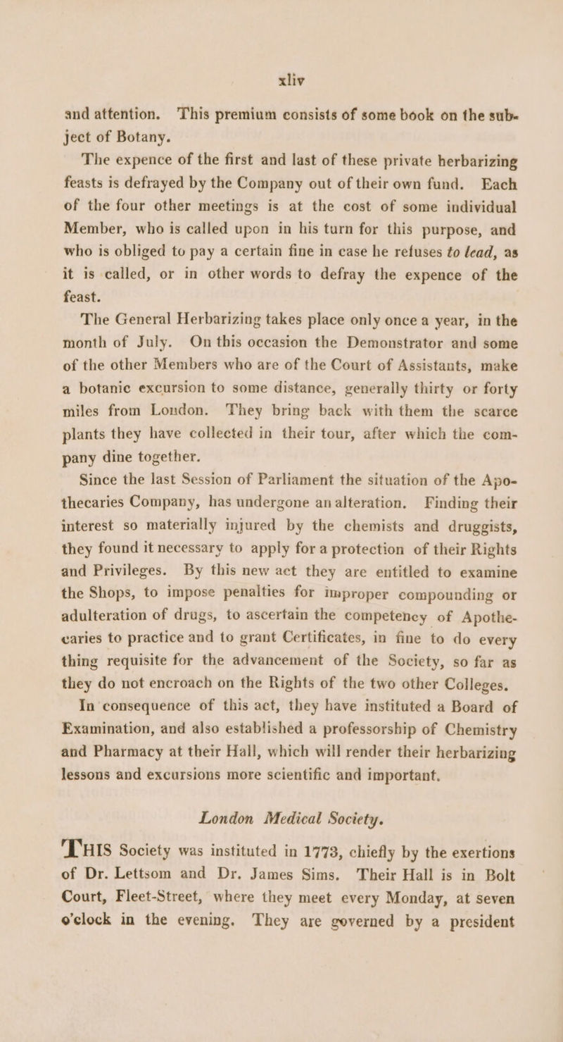 and attention. This premium consists of some book on the sub. ject of Botany. The expence of the first and last of these private herbarizing feasts is defrayed by the Company out of their own fund. Each of the four other meetings is at the cost of some individual Member, who is called upon in his turn for this purpose, and who is obliged to pay a certain fine in case he refuses to lead, as it is called, or in other words to defray the expence of the feast. The General Herbarizing takes place only once a year, in the month of July. On this occasion the Demonstrator and some of the other Members who are of the Court of Assistants, make a botanic excursion to some distance, generally thirty or forty miles from London. They bring back with them the scarce plants they have collected in their tour, after which the com- pany dine together. Since the last Session of Parliament the situation of the Apo- thecaries Company, has undergone analteration. Finding their interest so materially injured by the chemists and druggists, they found it necessary to apply for a protection of their Rights and Privileges. By this new act they are entitled to examine the Shops, to impose penalties for Improper compounding or adulteration of drugs, to ascertain the competency of Apothe- caries to practice and to grant Certificates, in fine to do every thing requisite for the advancement of the Society, so far as they do not encroach on the Rights of the two other Colleges. In consequence of this act, they have instituted a Board of Examination, and also established a professorship of Chemistry and Pharmacy at their Hall, which will render their herbarizing lessons and excursions more scientific and important. London Medical Society. THIS Society was instituted in 1773, chiefly by the exertions of Dr. Lettsom and Dr. James Sims. Their Hall is in Bolt Court, Fleet-Street, where they meet every Monday, at seven o'clock in the evening. They are governed by a president
