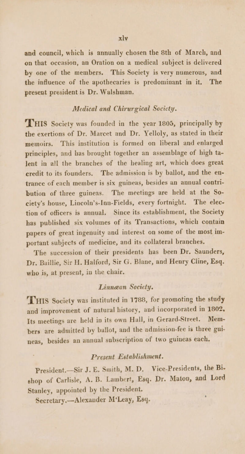and council, which is annually chosen the 8th of March, and on that occasion, an Oration on a medical subject is delivered by one of the members. This Society is very numerous, and the influence of the apothecaries is predominant in it. The present president is Dr. Walshman. Medical and Chirurgical Society. Tus Society was founded in the year 1805, principally by the exertions of Dr. Marcet and Dr. Yelloly, as stated in their memoirs. This institution is formed on liberal and enlarged principles, and has brought together an assemblage of high ta- lent in all the branches of the healing art, which does great credit to its founders. The admission is by ballot, and the en- trance of each member is six guineas, besides an annual contri- bution of three guineas. The meetings are held at the So- ciety’s house, Lincoln’s-Inn-Fields, every fortnight. The elec- tion of officers is annual. Since its establishment, the Society has published six volumes of its Transactions, which contain papers of great ingenuity and interest on some of the most im- portant subjects of medicine, and its collateral branches. The succession of their presidents has been Dr. Saunders, Dr. Baillie, Sir H. Halford, Sir G. Blane, and Henry Cline, Esq. who is, at present, in the chair. Linnean Society. THIS Society was instituted in 1788, for promoting the study and improvement of natural history, and incorporated in 1802, Its meetings are held in its own Hall, in Gerard-Street. Mem- bers are admitted by ballot, and the admission-fee is three gul- neas, besides an annual subscription of two guineas each, Present Establishment. President.—Sir J. E. Smith, M. D. Vice-Presidents, the Bi- shop of Carlisle, A. B. Lambert, Esq. Dr. Maton, and Lord Stanley, appointed by the President. Secretary.—Alexander M‘Leay, Esq. s