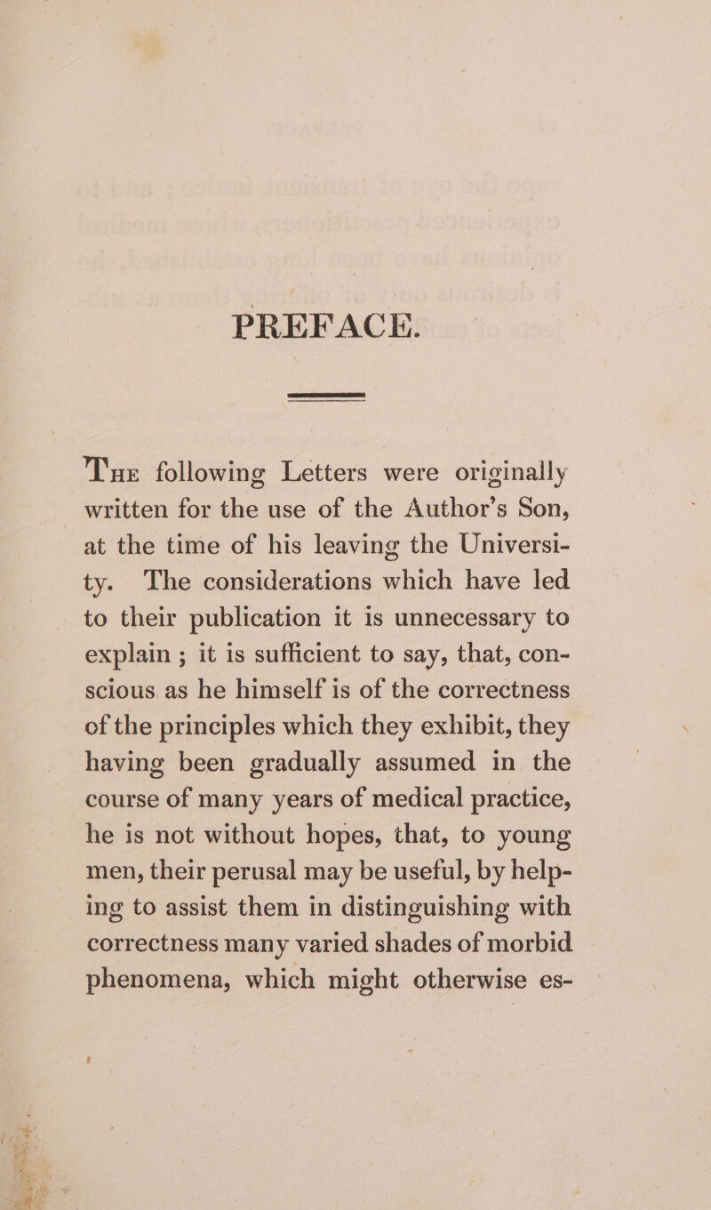 PREFACE. Tue following Letters were originally at the time of his leaving the Universi- ty. The considerations which have led to their publication it is unnecessary to explain ; it is sufficient to say, that, con- scious as he himself is of the correctness of the principles which they exhibit, they having been gradually assumed in the course of many years of medical practice, he is not without hopes, that, to young men, their perusal may be useful, by help- ing to assist them in distinguishing with correctness many varied shades of morbid phenomena, which might otherwise es-