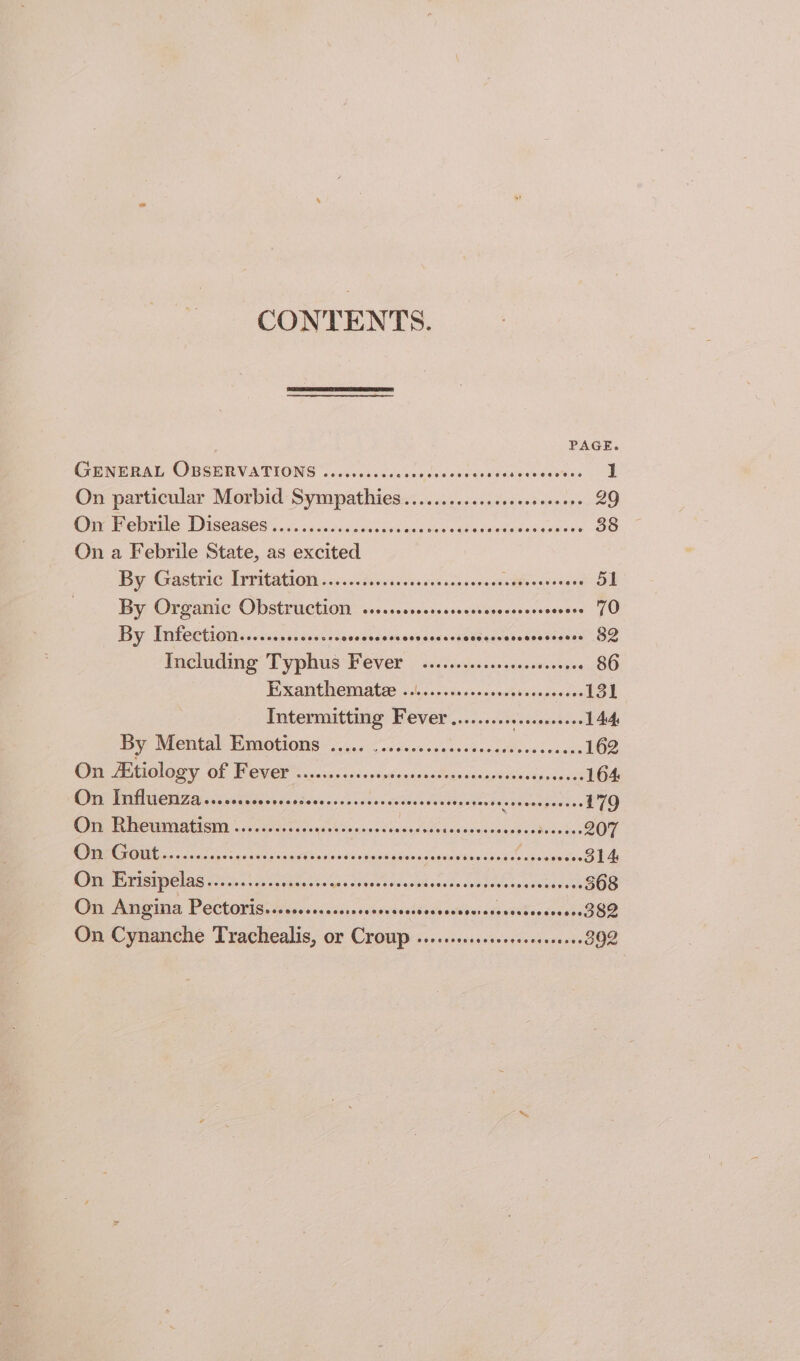 CONTENTS. PAGE GENTRAL OBSERVATIONS | occesieesccades shiedoereseseenwes 1 On particular Morbid Sympathies.............s.ceeeeseee 29 OT etrrt 6 Wise 086s: 0. cacesccsithnad oanciu's 4s seededesaneses 38 On a Febrile State, as excited By GastriG: Tr Fitatioth on sendsedevenseeascasseses eects 51 By Organic Obstruction ..+...ccecrsseccerereesoess evens 70) By Infection..........00+0. Seetidesnadeaeses: ee cscsicack toon 2 Including Typbus Fevek 62 .sdesscosvessveenyee 86 FE XARURCINALE (chans ose &lt;cocsnesiccesineess 131 Intermitting Fever saaees se evawaaentses 144, By Mental Emotions ..... sit ietlaclaiss Oglala odd ce 162 On Etiology QE OO oct aa nich dv Mmacnasude ects ki we 164 On Influenza........ Es edaedewenssnadsoanvdeyeuvertawsecss Soi atte 179 Ore WRU atisMy «550 oseeecegesdcenes eco AE deimaencer Noa OF eo cosas 9h SA Ration Sess abrepcceesienivins Signed Svaneox 314 On Erisipelas........+ss0seoee ae A eT PUR NS BA Relais 3 368 On Angina PECtOYIS. «+ 000000000 waseibadeadtaci ctanreteessc ee. On Cynanche Trachealis, or ee d sscissamiasev'es tend cslvcti 892