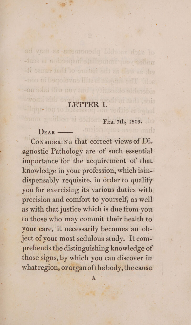 LETTER L Fr. 7th, 1809. Dear ConsipEriNc that correct views of Di- agnostic Pathology are of such essential importance for the acquirement of that knowledge in your profession, which isin-. dispensably requisite, in order to qualify you for exercising its various duties with precision and comfort to yourself, as well as with that justice which is due from you to those who may commit their health to your care, it necessarily becomes an ob- ject of your most sedulous study. It com- prehends the distinguishing knowledge of those signs, by which you can discover in whatr etm or organ of the body, the cause. oo