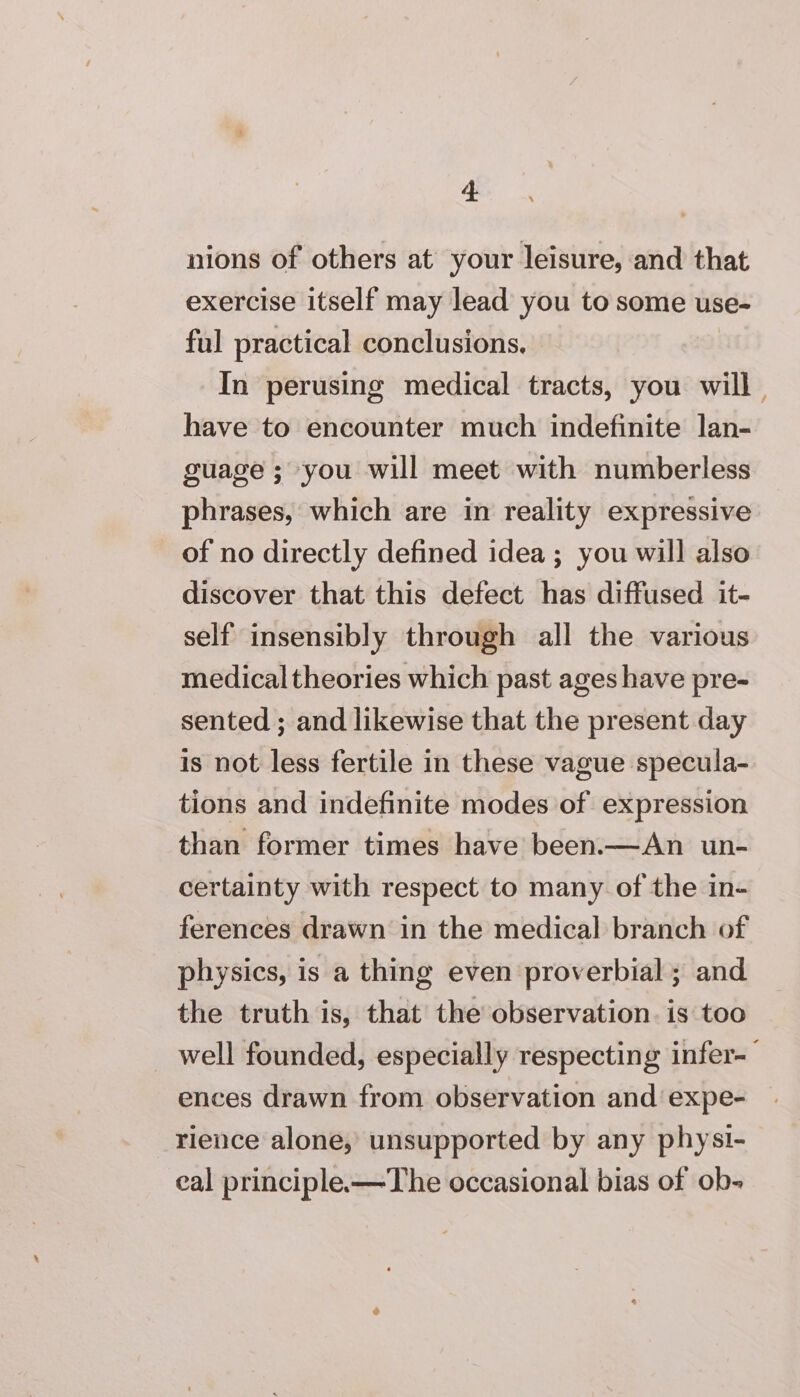 nions of others at’ your leisure, and that exercise itself may lead you to some use- ful practical conclusions, In perusing medical tracts, you will have to encounter much indefinite lan- guage ; you will meet with numberless phrases, which are in reality expressive of no directly defined idea ; you will also discover that this defect has diffused it- self insensibly through all the various medical theories which past ages have pre- sented ; and likewise that the present day is not less fertile in these vague specula- tions and indefinite modes of expression than former times have been.—An un- certainty with respect to many of the in- ferences drawn in the medical branch of physics, is a thing even proverbial; and the truth is, that the observation. is too _ well founded, especially respecting infer-— ences drawn from observation and expe- rience alone, unsupported by any physi- eal principle-—The occasional bias of ob-