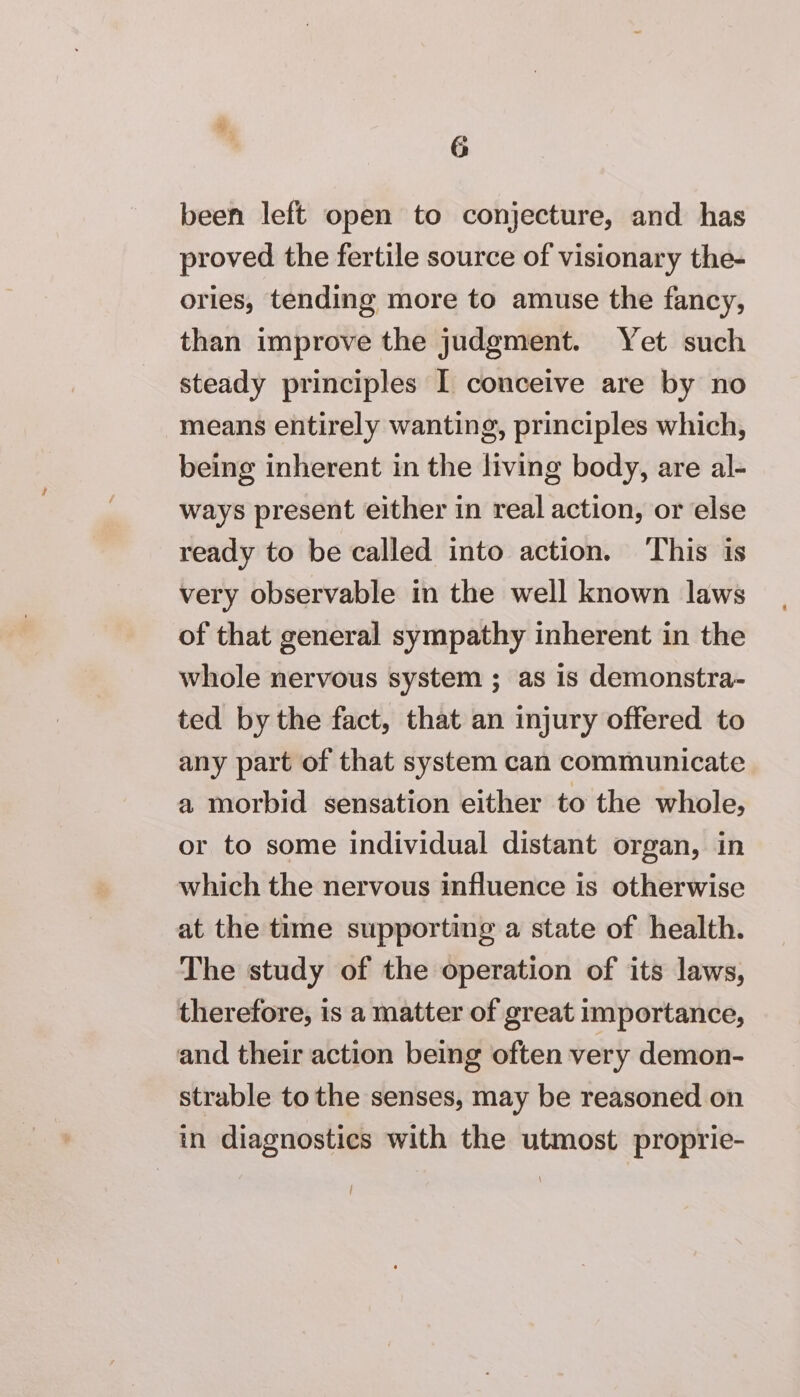 been left open to conjecture, and has proved the fertile source of visionary the- ories, tending more to amuse the fancy, than improve the judgment. Yet such steady principles I conceive are by no means entirely wanting, principles which, being inherent in the living body, are al- ways present either in real action, or else ready to be called into action. ‘This is very observable in the well known laws of that general sympathy inherent in the whole nervous system ; as 1s demonstra- ted by the fact, that an injury offered to any part of that system can communicate a morbid sensation either to the whole, or to some individual distant organ, in which the nervous influence is otherwise at the time supporting a state of health. The study of the operation of its laws, therefore, is a matter of great importance, and their action being often very demon- strable to the senses, may be reasoned on in diagnostics with the utmost proprie-