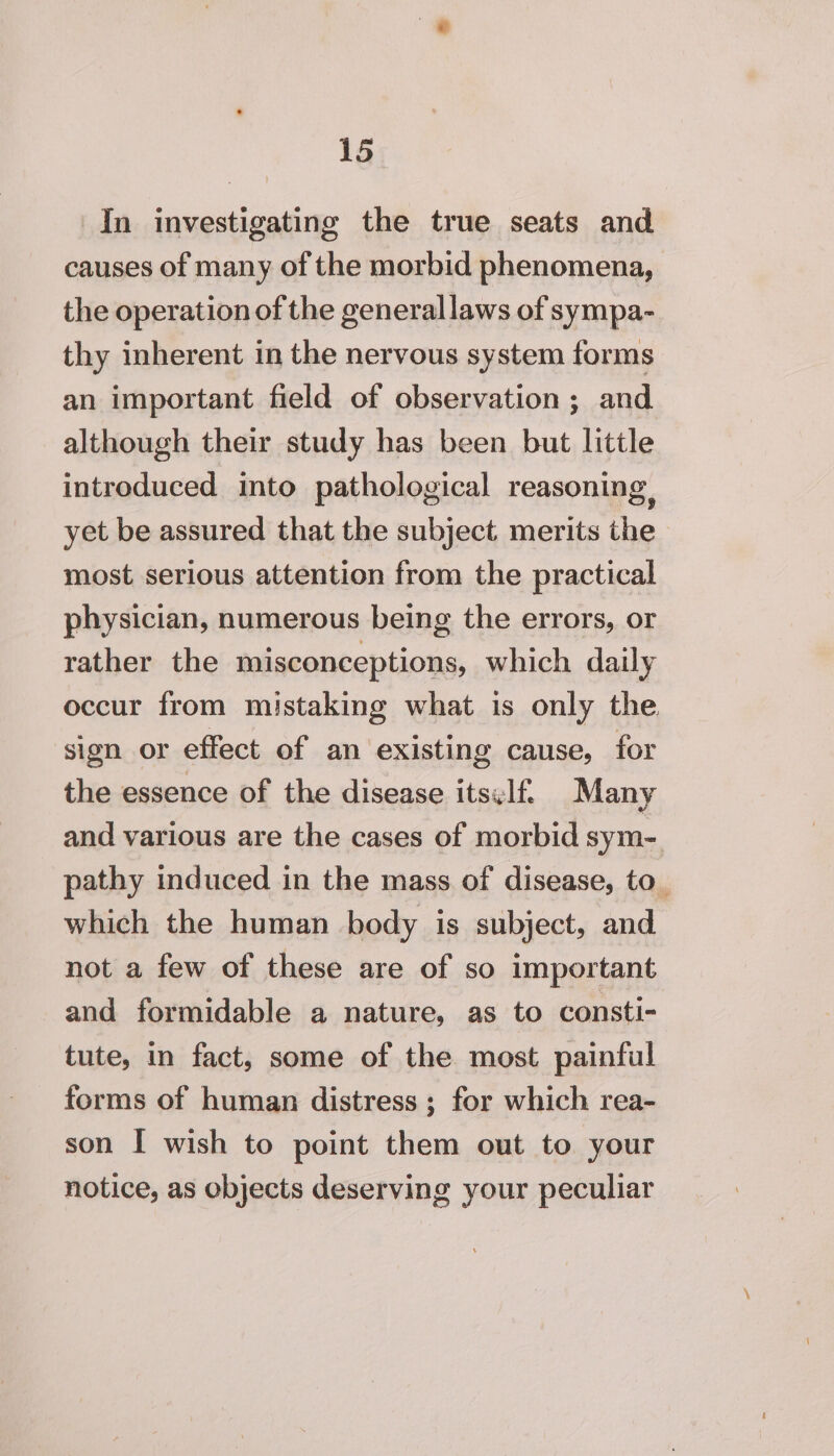 In investigating the true seats and causes of many of the morbid phenomena, the operation of the generallaws of sympa- thy inherent in the nervous system forms an important field of observation ; and although their study has been but little introduced into pathological reasoning, yet be assured that the subject merits the most serious attention from the practical physician, numerous being the errors, or rather the misconceptions, which daily occur from mistaking what is only the sign or effect of an existing cause, for the essence of the disease itself Many and various are the cases of morbid sym- pathy induced in the mass of disease, to_ which the human body is subject, and not a few of these are of so important and formidable a nature, as to consti- tute, in fact, some of the most painful forms of human distress ; for which rea- son I wish to point them out to your notice, as objects deserving your peculiar