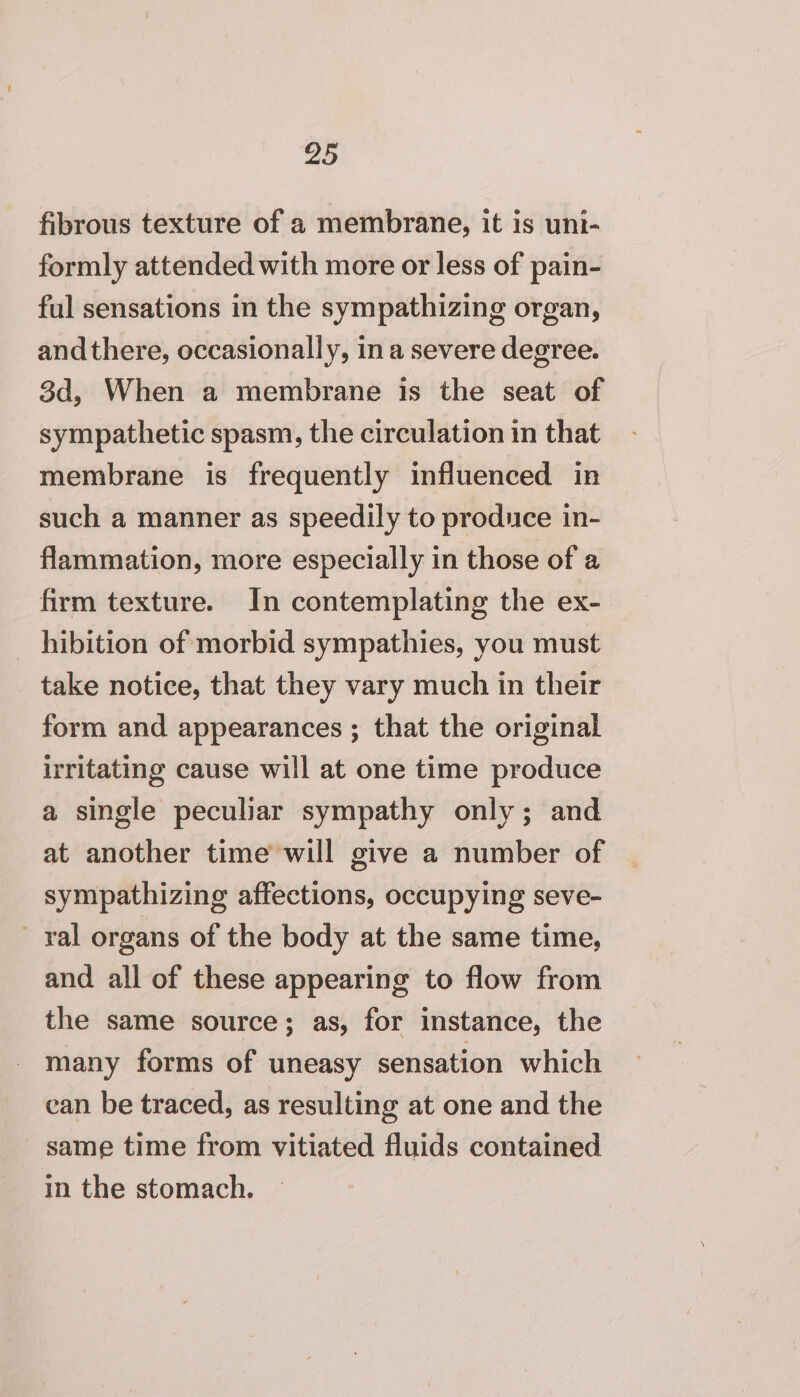 fibrous texture of a membrane, it is uni- formly attended with more or less of pain- ful sensations in the sympathizing organ, andthere, occasionally, ina severe degree. 3d, When a membrane is the seat of sympathetic spasm, the circulation in that membrane is frequently influenced in such a manner as speedily to produce in- flammation, more especially in those of a firm texture. In contemplating the ex- hibition of morbid sympathies, you must take notice, that they vary much in their form and appearances ; that the original irritating cause will at one time produce a single peculiar sympathy only; and at another time will give a number of sympathizing affections, occupying seve- - ral organs of the body at the same time, and all of these appearing to flow from _ the same source; as, for instance, the many forms of uneasy sensation which can be traced, as resulting at one and the same time from vitiated fluids contained in the stomach.